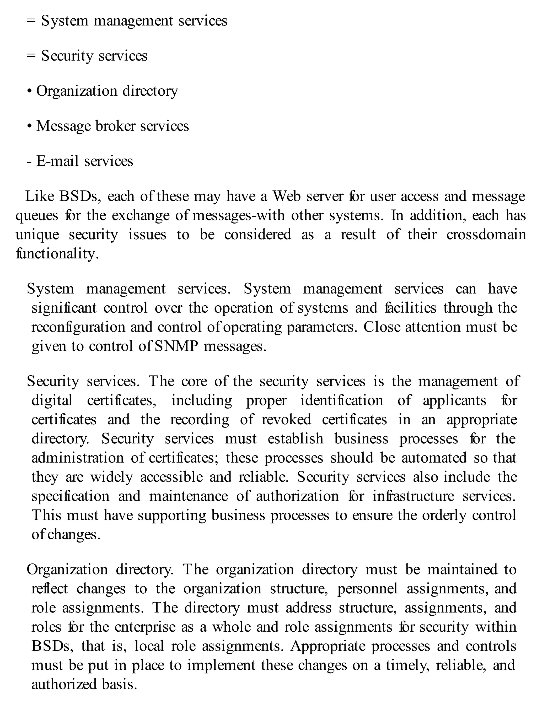 = System management services
= Security services
• Organization directory
• Message broker services
- E-mail services
Like BSDs, each of these may have a Web server for user access and message
queues for the exchange of messages-with other systems. In addition, each has
unique security issues to be considered as a result of their crossdomain
functionality.
System management services. System management services can have
significant control over the operation of systems and facilities through the
reconfiguration and control of operating parameters. Close attention must be
given to control of SNMP messages.
Security services. The core of the security services is the management of
digital certificates, including proper identification of applicants for
certificates and the recording of revoked certificates in an appropriate
directory. Security services must establish business processes for the
administration of certificates; these processes should be automated so that
they are widely accessible and reliable. Security services also include the
specification and maintenance of authorization for infrastructure services.
This must have supporting business processes to ensure the orderly control
of changes.
Organization directory. The organization directory must be maintained to
reflect changes to the organization structure, personnel assignments, and
role assignments. The directory must address structure, assignments, and
roles for the enterprise as a whole and role assignments for security within
BSDs, that is, local role assignments. Appropriate processes and controls
must be put in place to implement these changes on a timely, reliable, and
authorized basis.
 