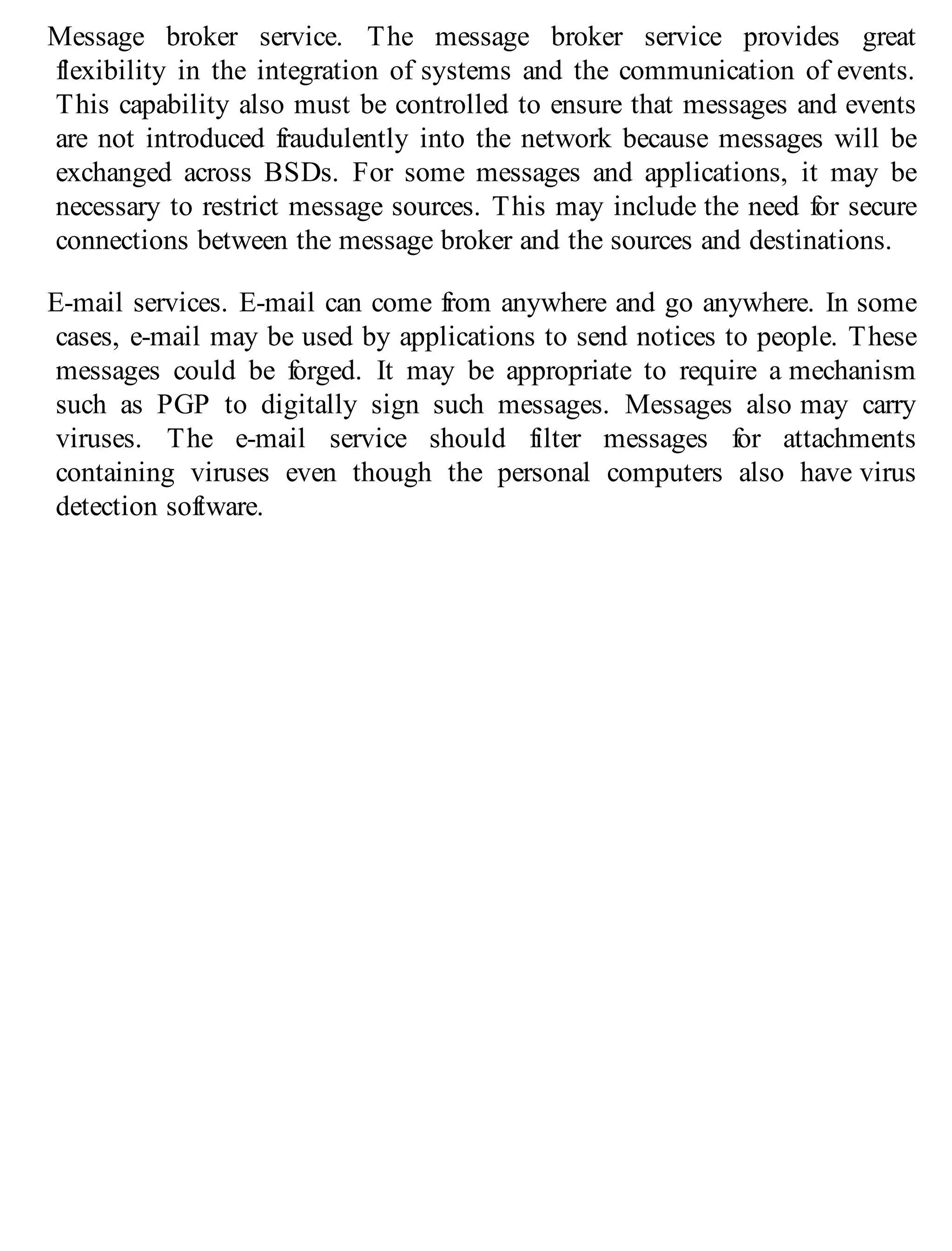 Message broker service. The message broker service provides great
flexibility in the integration of systems and the communication of events.
This capability also must be controlled to ensure that messages and events
are not introduced fraudulently into the network because messages will be
exchanged across BSDs. For some messages and applications, it may be
necessary to restrict message sources. This may include the need for secure
connections between the message broker and the sources and destinations.
E-mail services. E-mail can come from anywhere and go anywhere. In some
cases, e-mail may be used by applications to send notices to people. These
messages could be forged. It may be appropriate to require a mechanism
such as PGP to digitally sign such messages. Messages also may carry
viruses. The e-mail service should filter messages for attachments
containing viruses even though the personal computers also have virus
detection software.
 