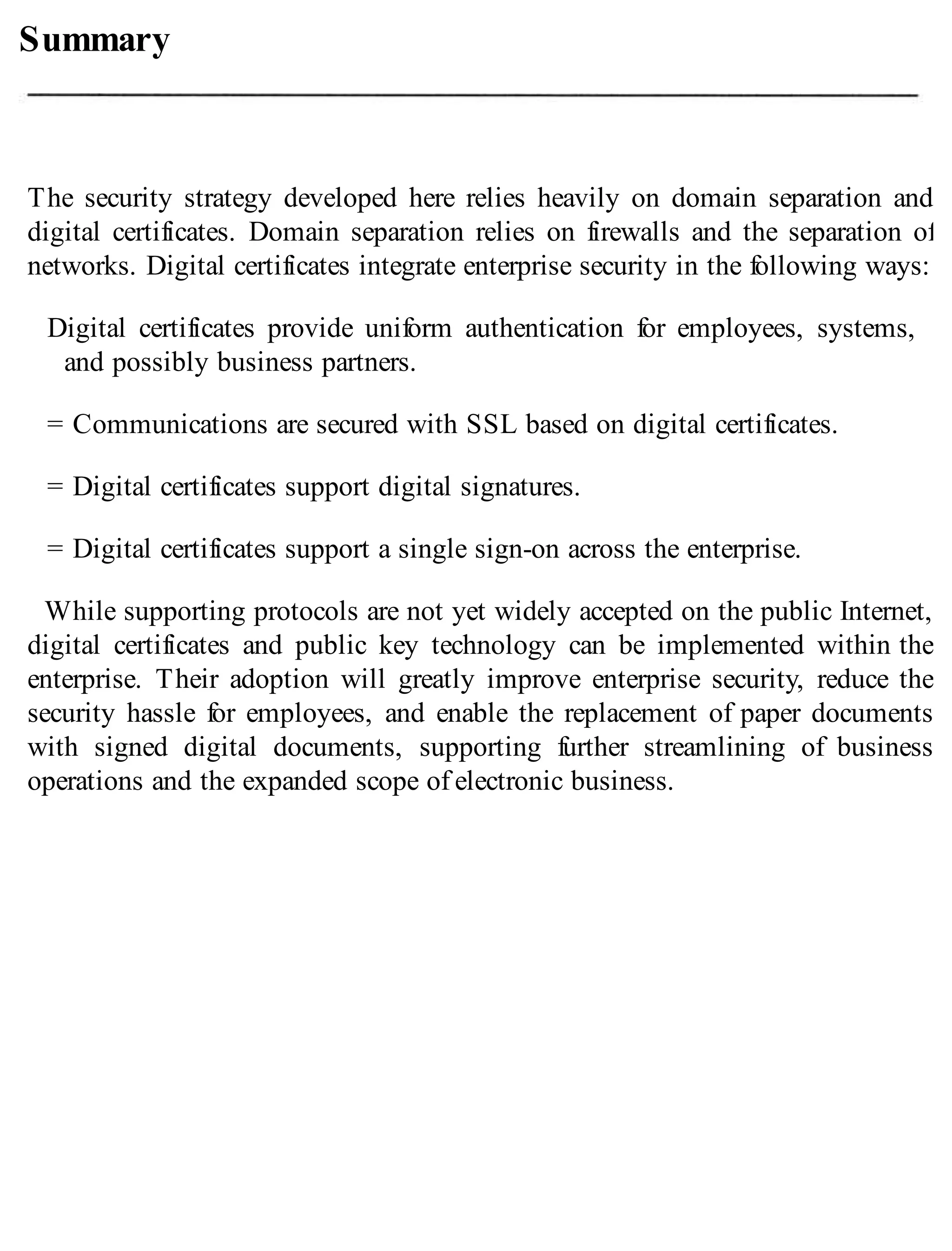 Summary
The security strategy developed here relies heavily on domain separation and
digital certificates. Domain separation relies on firewalls and the separation of
networks. Digital certificates integrate enterprise security in the following ways:
Digital certificates provide uniform authentication for employees, systems,
and possibly business partners.
= Communications are secured with SSL based on digital certificates.
= Digital certificates support digital signatures.
= Digital certificates support a single sign-on across the enterprise.
While supporting protocols are not yet widely accepted on the public Internet,
digital certificates and public key technology can be implemented within the
enterprise. Their adoption will greatly improve enterprise security, reduce the
security hassle for employees, and enable the replacement of paper documents
with signed digital documents, supporting further streamlining of business
operations and the expanded scope of electronic business.
 