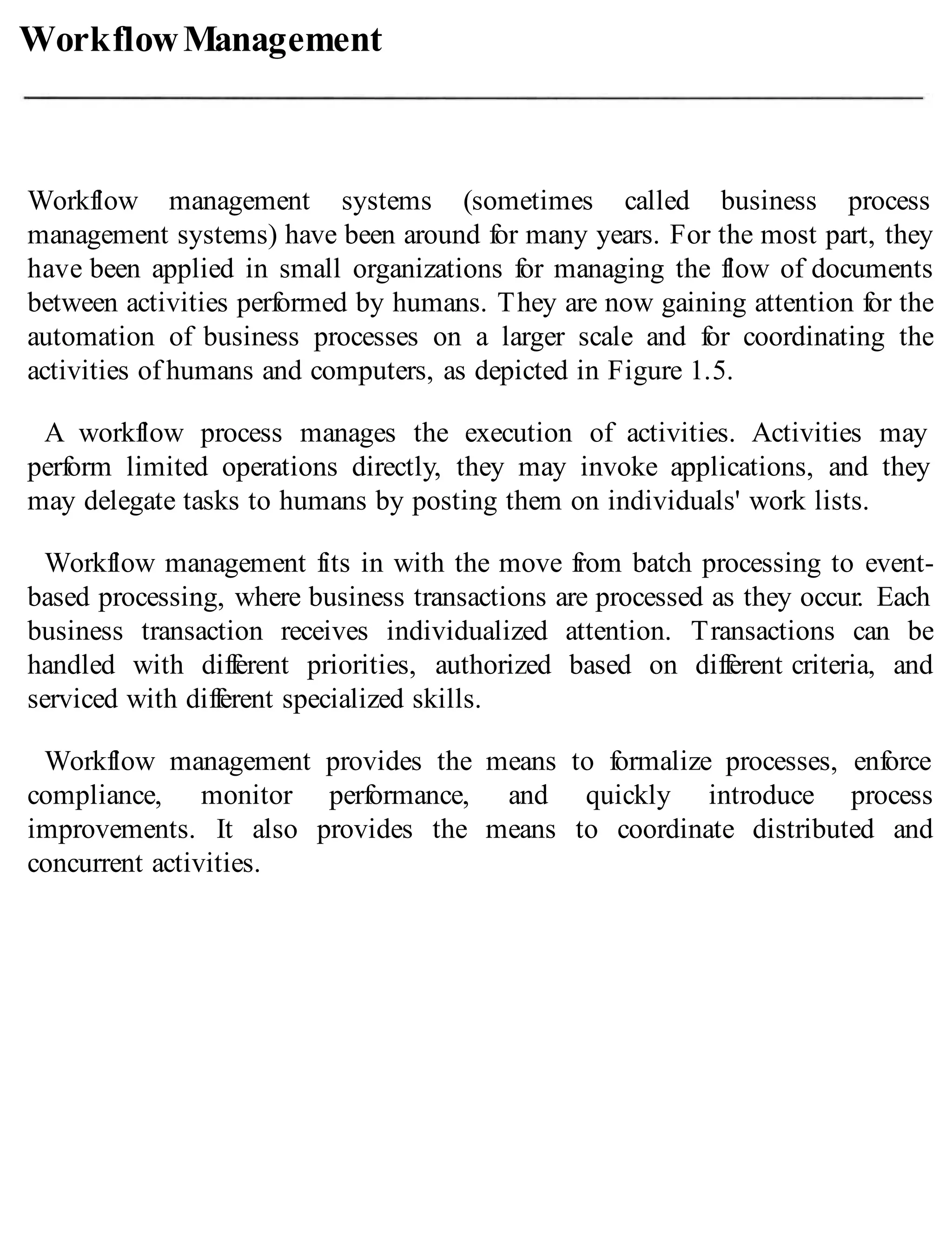 WorkflowManagement
Workflow management systems (sometimes called business process
management systems) have been around for many years. For the most part, they
have been applied in small organizations for managing the flow of documents
between activities performed by humans. They are now gaining attention for the
automation of business processes on a larger scale and for coordinating the
activities of humans and computers, as depicted in Figure 1.5.
A workflow process manages the execution of activities. Activities may
perform limited operations directly, they may invoke applications, and they
may delegate tasks to humans by posting them on individuals' work lists.
Workflow management fits in with the move from batch processing to event-
based processing, where business transactions are processed as they occur. Each
business transaction receives individualized attention. Transactions can be
handled with different priorities, authorized based on different criteria, and
serviced with different specialized skills.
Workflow management provides the means to formalize processes, enforce
compliance, monitor performance, and quickly introduce process
improvements. It also provides the means to coordinate distributed and
concurrent activities.
 