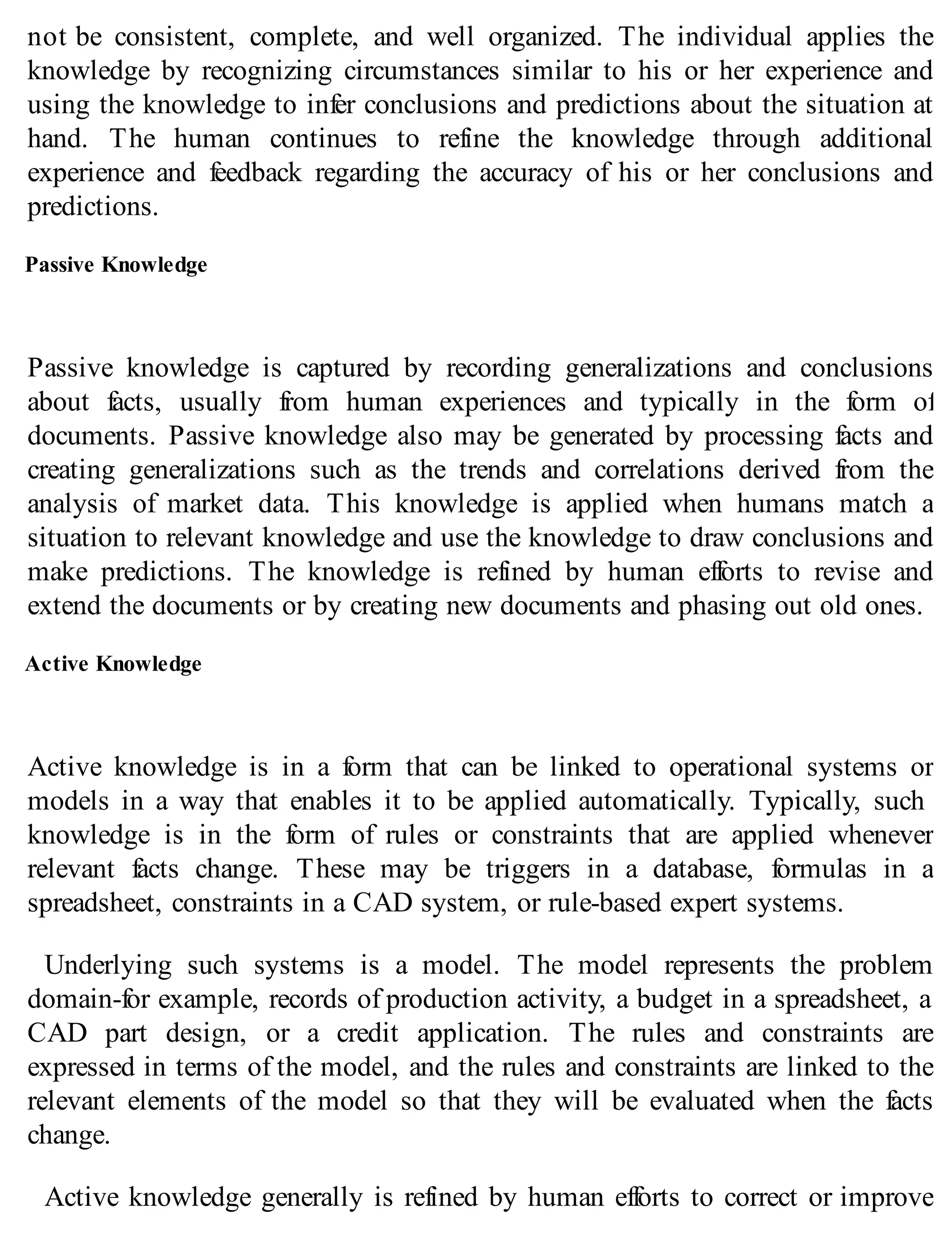 not be consistent, complete, and well organized. The individual applies the
knowledge by recognizing circumstances similar to his or her experience and
using the knowledge to infer conclusions and predictions about the situation at
hand. The human continues to refine the knowledge through additional
experience and feedback regarding the accuracy of his or her conclusions and
predictions.
Passive Knowledge
Passive knowledge is captured by recording generalizations and conclusions
about facts, usually from human experiences and typically in the form of
documents. Passive knowledge also may be generated by processing facts and
creating generalizations such as the trends and correlations derived from the
analysis of market data. This knowledge is applied when humans match a
situation to relevant knowledge and use the knowledge to draw conclusions and
make predictions. The knowledge is refined by human efforts to revise and
extend the documents or by creating new documents and phasing out old ones.
Active Knowledge
Active knowledge is in a form that can be linked to operational systems or
models in a way that enables it to be applied automatically. Typically, such
knowledge is in the form of rules or constraints that are applied whenever
relevant facts change. These may be triggers in a database, formulas in a
spreadsheet, constraints in a CAD system, or rule-based expert systems.
Underlying such systems is a model. The model represents the problem
domain-for example, records of production activity, a budget in a spreadsheet, a
CAD part design, or a credit application. The rules and constraints are
expressed in terms of the model, and the rules and constraints are linked to the
relevant elements of the model so that they will be evaluated when the facts
change.
Active knowledge generally is refined by human efforts to correct or improve
 