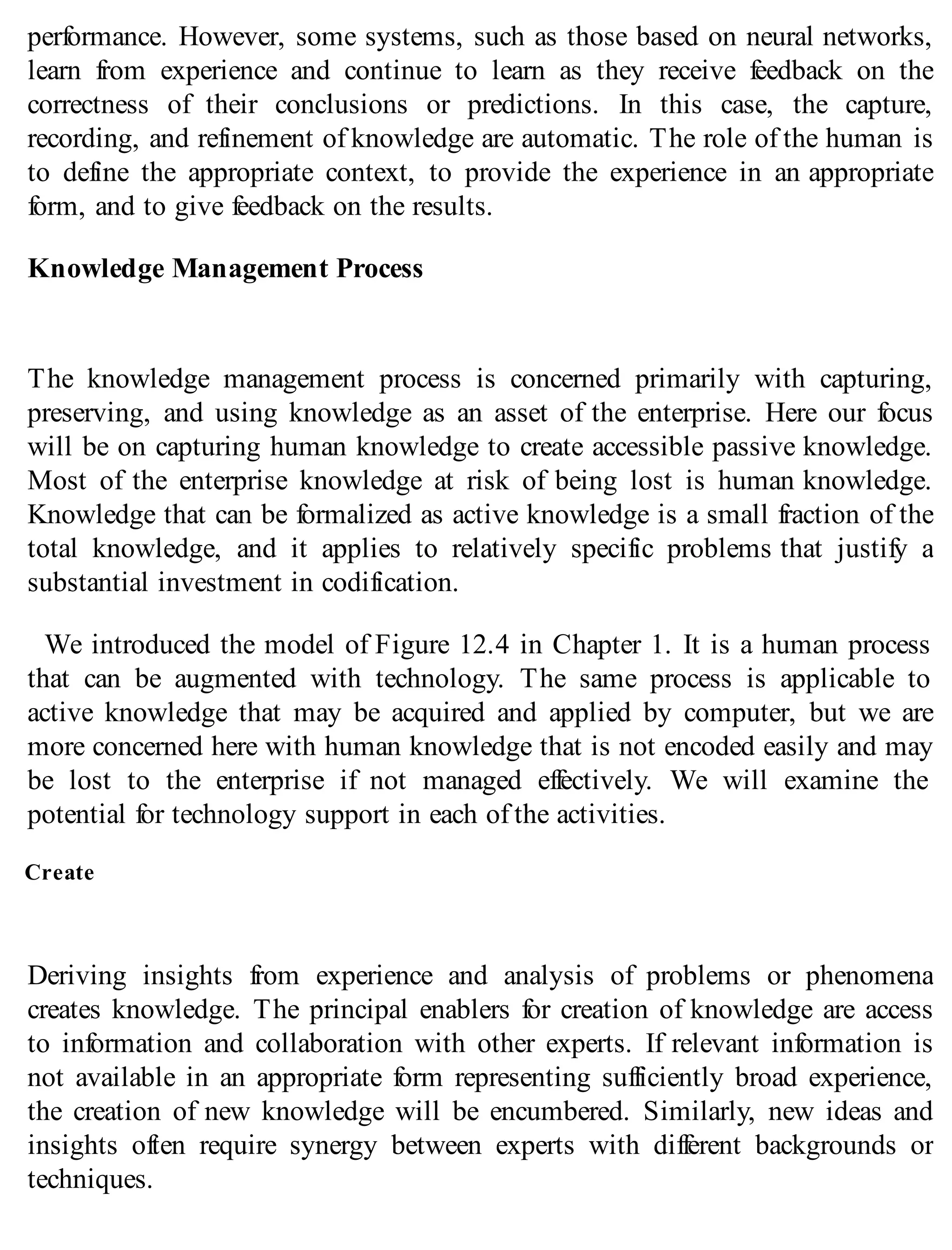 performance. However, some systems, such as those based on neural networks,
learn from experience and continue to learn as they receive feedback on the
correctness of their conclusions or predictions. In this case, the capture,
recording, and refinement of knowledge are automatic. The role of the human is
to define the appropriate context, to provide the experience in an appropriate
form, and to give feedback on the results.
Knowledge Management Process
The knowledge management process is concerned primarily with capturing,
preserving, and using knowledge as an asset of the enterprise. Here our focus
will be on capturing human knowledge to create accessible passive knowledge.
Most of the enterprise knowledge at risk of being lost is human knowledge.
Knowledge that can be formalized as active knowledge is a small fraction of the
total knowledge, and it applies to relatively specific problems that justify a
substantial investment in codification.
We introduced the model of Figure 12.4 in Chapter 1. It is a human process
that can be augmented with technology. The same process is applicable to
active knowledge that may be acquired and applied by computer, but we are
more concerned here with human knowledge that is not encoded easily and may
be lost to the enterprise if not managed effectively. We will examine the
potential for technology support in each of the activities.
Create
Deriving insights from experience and analysis of problems or phenomena
creates knowledge. The principal enablers for creation of knowledge are access
to information and collaboration with other experts. If relevant information is
not available in an appropriate form representing sufficiently broad experience,
the creation of new knowledge will be encumbered. Similarly, new ideas and
insights often require synergy between experts with different backgrounds or
techniques.
 