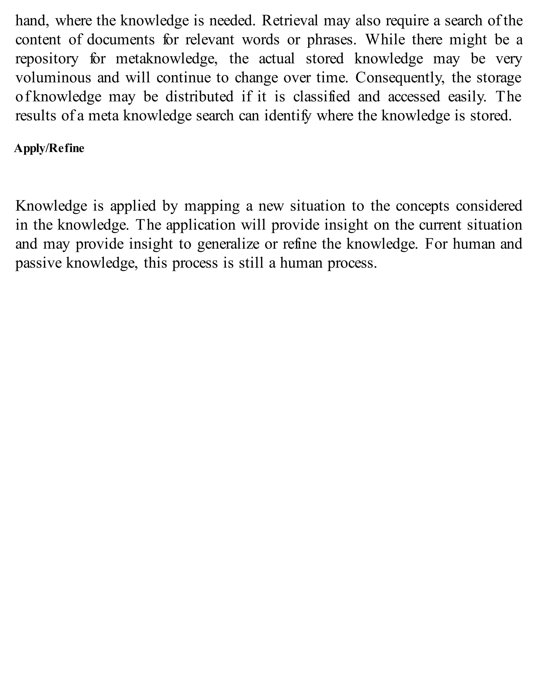 hand, where the knowledge is needed. Retrieval may also require a search of the
content of documents for relevant words or phrases. While there might be a
repository for metaknowledge, the actual stored knowledge may be very
voluminous and will continue to change over time. Consequently, the storage
of knowledge may be distributed if it is classified and accessed easily. The
results of a meta knowledge search can identify where the knowledge is stored.
Apply/Refine
Knowledge is applied by mapping a new situation to the concepts considered
in the knowledge. The application will provide insight on the current situation
and may provide insight to generalize or refine the knowledge. For human and
passive knowledge, this process is still a human process.
 