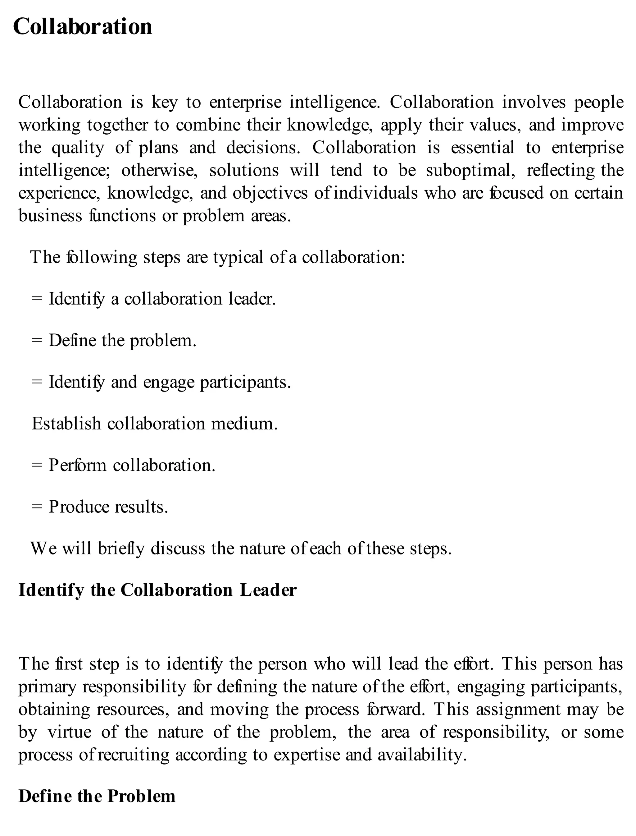 Collaboration
Collaboration is key to enterprise intelligence. Collaboration involves people
working together to combine their knowledge, apply their values, and improve
the quality of plans and decisions. Collaboration is essential to enterprise
intelligence; otherwise, solutions will tend to be suboptimal, reflecting the
experience, knowledge, and objectives of individuals who are focused on certain
business functions or problem areas.
The following steps are typical of a collaboration:
= Identify a collaboration leader.
= Define the problem.
= Identify and engage participants.
Establish collaboration medium.
= Perform collaboration.
= Produce results.
We will briefly discuss the nature of each of these steps.
Identify the Collaboration Leader
The first step is to identify the person who will lead the effort. This person has
primary responsibility for defining the nature of the effort, engaging participants,
obtaining resources, and moving the process forward. This assignment may be
by virtue of the nature of the problem, the area of responsibility, or some
process of recruiting according to expertise and availability.
Define the Problem
 