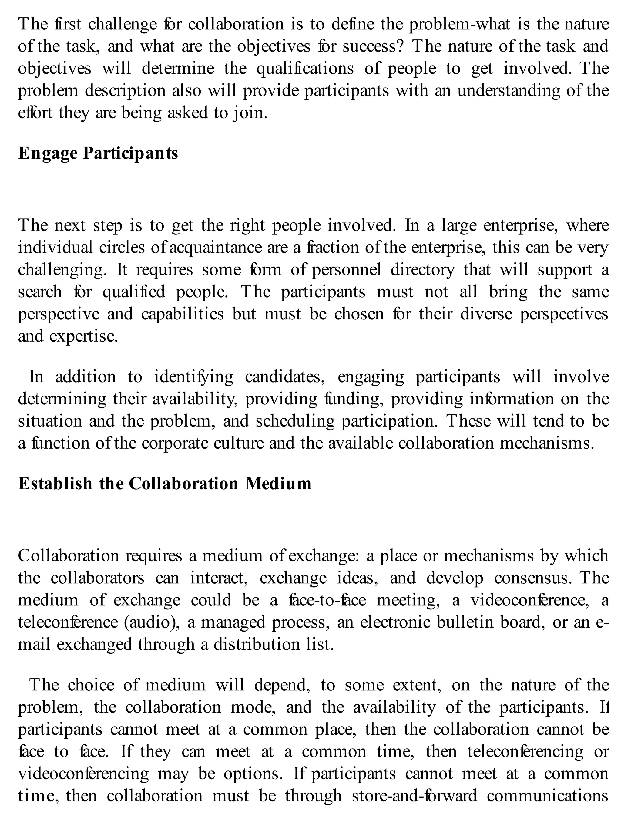 The first challenge for collaboration is to define the problem-what is the nature
of the task, and what are the objectives for success? The nature of the task and
objectives will determine the qualifications of people to get involved. The
problem description also will provide participants with an understanding of the
effort they are being asked to join.
Engage Participants
The next step is to get the right people involved. In a large enterprise, where
individual circles of acquaintance are a fraction of the enterprise, this can be very
challenging. It requires some form of personnel directory that will support a
search for qualified people. The participants must not all bring the same
perspective and capabilities but must be chosen for their diverse perspectives
and expertise.
In addition to identifying candidates, engaging participants will involve
determining their availability, providing funding, providing information on the
situation and the problem, and scheduling participation. These will tend to be
a function of the corporate culture and the available collaboration mechanisms.
Establish the Collaboration Medium
Collaboration requires a medium of exchange: a place or mechanisms by which
the collaborators can interact, exchange ideas, and develop consensus. The
medium of exchange could be a face-to-face meeting, a videoconference, a
teleconference (audio), a managed process, an electronic bulletin board, or an e-
mail exchanged through a distribution list.
The choice of medium will depend, to some extent, on the nature of the
problem, the collaboration mode, and the availability of the participants. If
participants cannot meet at a common place, then the collaboration cannot be
face to face. If they can meet at a common time, then teleconferencing or
videoconferencing may be options. If participants cannot meet at a common
time, then collaboration must be through store-and-forward communications
 