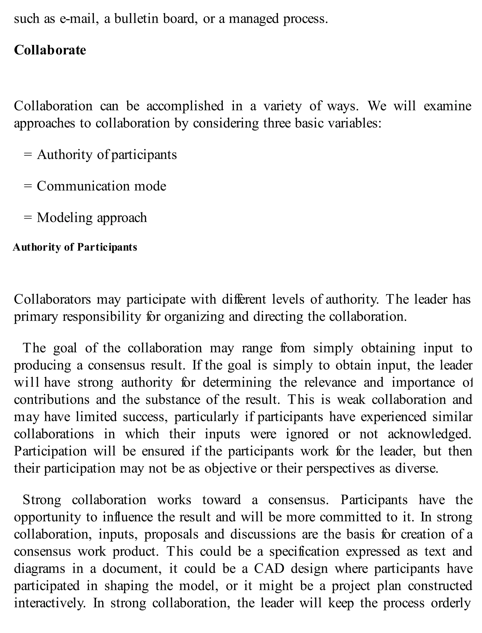 such as e-mail, a bulletin board, or a managed process.
Collaborate
Collaboration can be accomplished in a variety of ways. We will examine
approaches to collaboration by considering three basic variables:
= Authority of participants
= Communication mode
= Modeling approach
Authority of Participants
Collaborators may participate with different levels of authority. The leader has
primary responsibility for organizing and directing the collaboration.
The goal of the collaboration may range from simply obtaining input to
producing a consensus result. If the goal is simply to obtain input, the leader
will have strong authority for determining the relevance and importance of
contributions and the substance of the result. This is weak collaboration and
may have limited success, particularly if participants have experienced similar
collaborations in which their inputs were ignored or not acknowledged.
Participation will be ensured if the participants work for the leader, but then
their participation may not be as objective or their perspectives as diverse.
Strong collaboration works toward a consensus. Participants have the
opportunity to influence the result and will be more committed to it. In strong
collaboration, inputs, proposals and discussions are the basis for creation of a
consensus work product. This could be a specification expressed as text and
diagrams in a document, it could be a CAD design where participants have
participated in shaping the model, or it might be a project plan constructed
interactively. In strong collaboration, the leader will keep the process orderly
 
