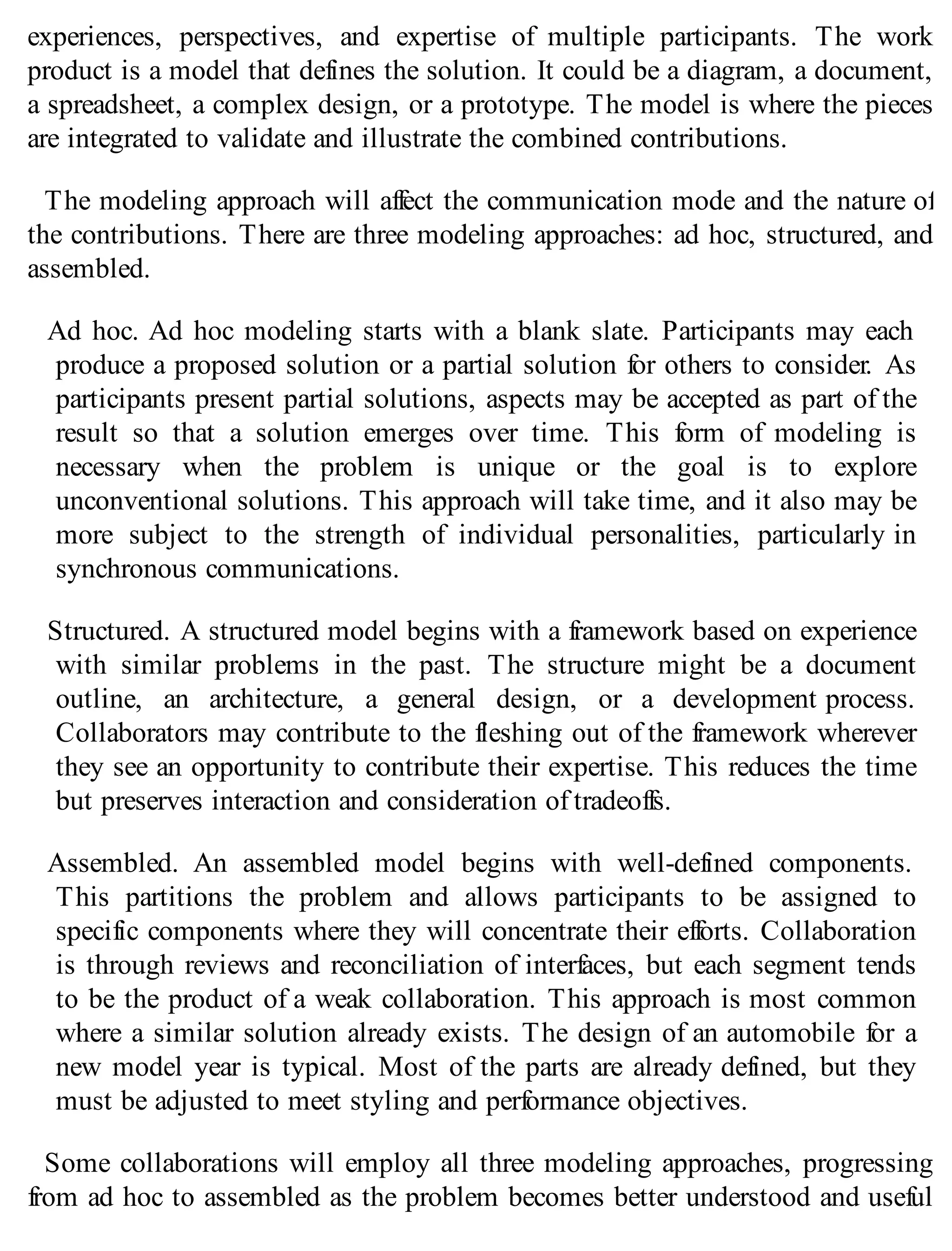 experiences, perspectives, and expertise of multiple participants. The work
product is a model that defines the solution. It could be a diagram, a document,
a spreadsheet, a complex design, or a prototype. The model is where the pieces
are integrated to validate and illustrate the combined contributions.
The modeling approach will affect the communication mode and the nature of
the contributions. There are three modeling approaches: ad hoc, structured, and
assembled.
Ad hoc. Ad hoc modeling starts with a blank slate. Participants may each
produce a proposed solution or a partial solution for others to consider. As
participants present partial solutions, aspects may be accepted as part of the
result so that a solution emerges over time. This form of modeling is
necessary when the problem is unique or the goal is to explore
unconventional solutions. This approach will take time, and it also may be
more subject to the strength of individual personalities, particularly in
synchronous communications.
Structured. A structured model begins with a framework based on experience
with similar problems in the past. The structure might be a document
outline, an architecture, a general design, or a development process.
Collaborators may contribute to the fleshing out of the framework wherever
they see an opportunity to contribute their expertise. This reduces the time
but preserves interaction and consideration of tradeoffs.
Assembled. An assembled model begins with well-defined components.
This partitions the problem and allows participants to be assigned to
specific components where they will concentrate their efforts. Collaboration
is through reviews and reconciliation of interfaces, but each segment tends
to be the product of a weak collaboration. This approach is most common
where a similar solution already exists. The design of an automobile for a
new model year is typical. Most of the parts are already defined, but they
must be adjusted to meet styling and performance objectives.
Some collaborations will employ all three modeling approaches, progressing
from ad hoc to assembled as the problem becomes better understood and useful
 