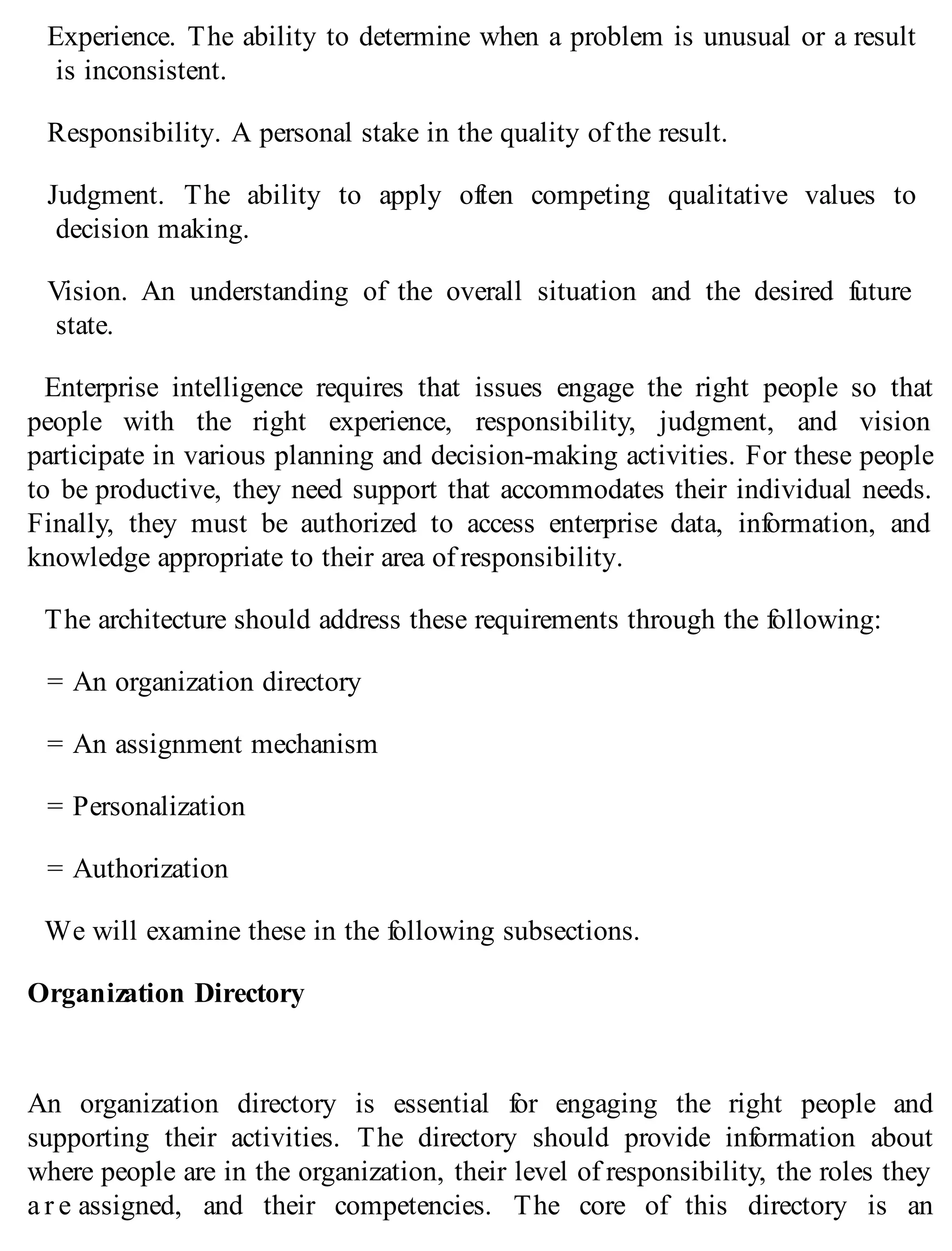 Experience. The ability to determine when a problem is unusual or a result
is inconsistent.
Responsibility. A personal stake in the quality of the result.
Judgment. The ability to apply often competing qualitative values to
decision making.
Vision. An understanding of the overall situation and the desired future
state.
Enterprise intelligence requires that issues engage the right people so that
people with the right experience, responsibility, judgment, and vision
participate in various planning and decision-making activities. For these people
to be productive, they need support that accommodates their individual needs.
Finally, they must be authorized to access enterprise data, information, and
knowledge appropriate to their area of responsibility.
The architecture should address these requirements through the following:
= An organization directory
= An assignment mechanism
= Personalization
= Authorization
We will examine these in the following subsections.
Organization Directory
An organization directory is essential for engaging the right people and
supporting their activities. The directory should provide information about
where people are in the organization, their level of responsibility, the roles they
a r e assigned, and their competencies. The core of this directory is an
 