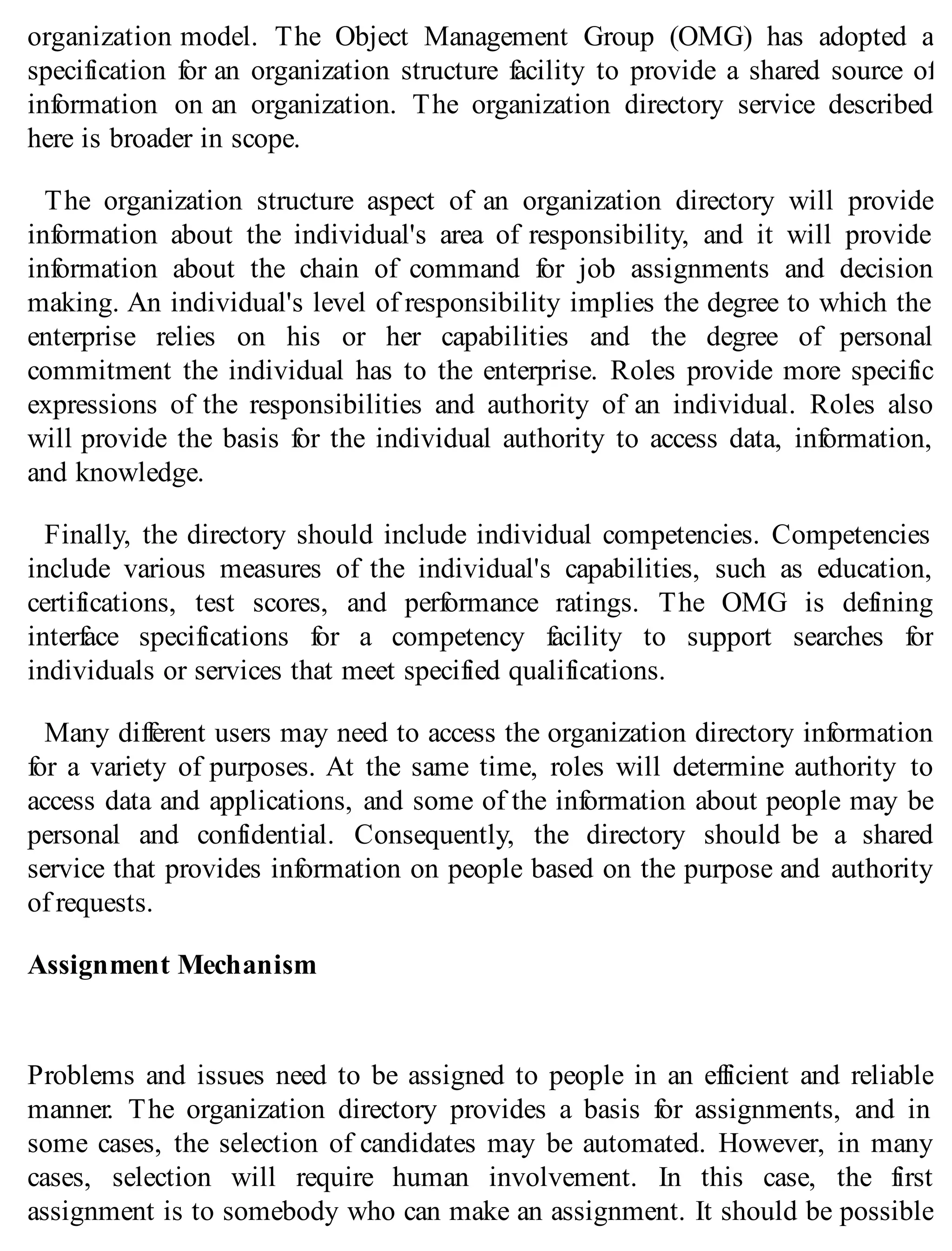 organization model. The Object Management Group (OMG) has adopted a
specification for an organization structure facility to provide a shared source of
information on an organization. The organization directory service described
here is broader in scope.
The organization structure aspect of an organization directory will provide
information about the individual's area of responsibility, and it will provide
information about the chain of command for job assignments and decision
making. An individual's level of responsibility implies the degree to which the
enterprise relies on his or her capabilities and the degree of personal
commitment the individual has to the enterprise. Roles provide more specific
expressions of the responsibilities and authority of an individual. Roles also
will provide the basis for the individual authority to access data, information,
and knowledge.
Finally, the directory should include individual competencies. Competencies
include various measures of the individual's capabilities, such as education,
certifications, test scores, and performance ratings. The OMG is defining
interface specifications for a competency facility to support searches for
individuals or services that meet specified qualifications.
Many different users may need to access the organization directory information
for a variety of purposes. At the same time, roles will determine authority to
access data and applications, and some of the information about people may be
personal and confidential. Consequently, the directory should be a shared
service that provides information on people based on the purpose and authority
of requests.
Assignment Mechanism
Problems and issues need to be assigned to people in an efficient and reliable
manner. The organization directory provides a basis for assignments, and in
some cases, the selection of candidates may be automated. However, in many
cases, selection will require human involvement. In this case, the first
assignment is to somebody who can make an assignment. It should be possible
 