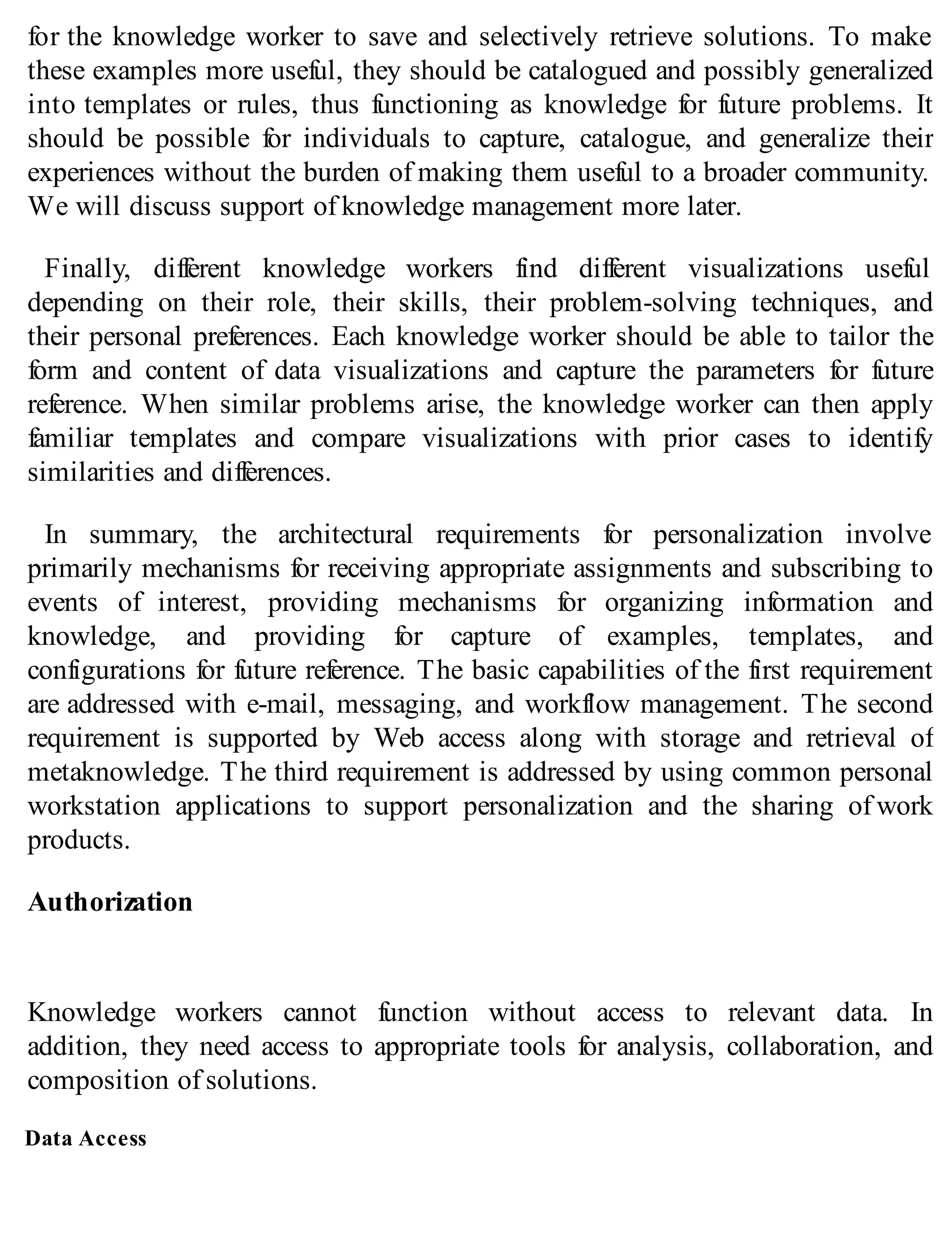 for the knowledge worker to save and selectively retrieve solutions. To make
these examples more useful, they should be catalogued and possibly generalized
into templates or rules, thus functioning as knowledge for future problems. It
should be possible for individuals to capture, catalogue, and generalize their
experiences without the burden of making them useful to a broader community.
We will discuss support of knowledge management more later.
Finally, different knowledge workers find different visualizations useful
depending on their role, their skills, their problem-solving techniques, and
their personal preferences. Each knowledge worker should be able to tailor the
form and content of data visualizations and capture the parameters for future
reference. When similar problems arise, the knowledge worker can then apply
familiar templates and compare visualizations with prior cases to identify
similarities and differences.
In summary, the architectural requirements for personalization involve
primarily mechanisms for receiving appropriate assignments and subscribing to
events of interest, providing mechanisms for organizing information and
knowledge, and providing for capture of examples, templates, and
configurations for future reference. The basic capabilities of the first requirement
are addressed with e-mail, messaging, and workflow management. The second
requirement is supported by Web access along with storage and retrieval of
metaknowledge. The third requirement is addressed by using common personal
workstation applications to support personalization and the sharing of work
products.
Authorization
Knowledge workers cannot function without access to relevant data. In
addition, they need access to appropriate tools for analysis, collaboration, and
composition of solutions.
Data Access
 