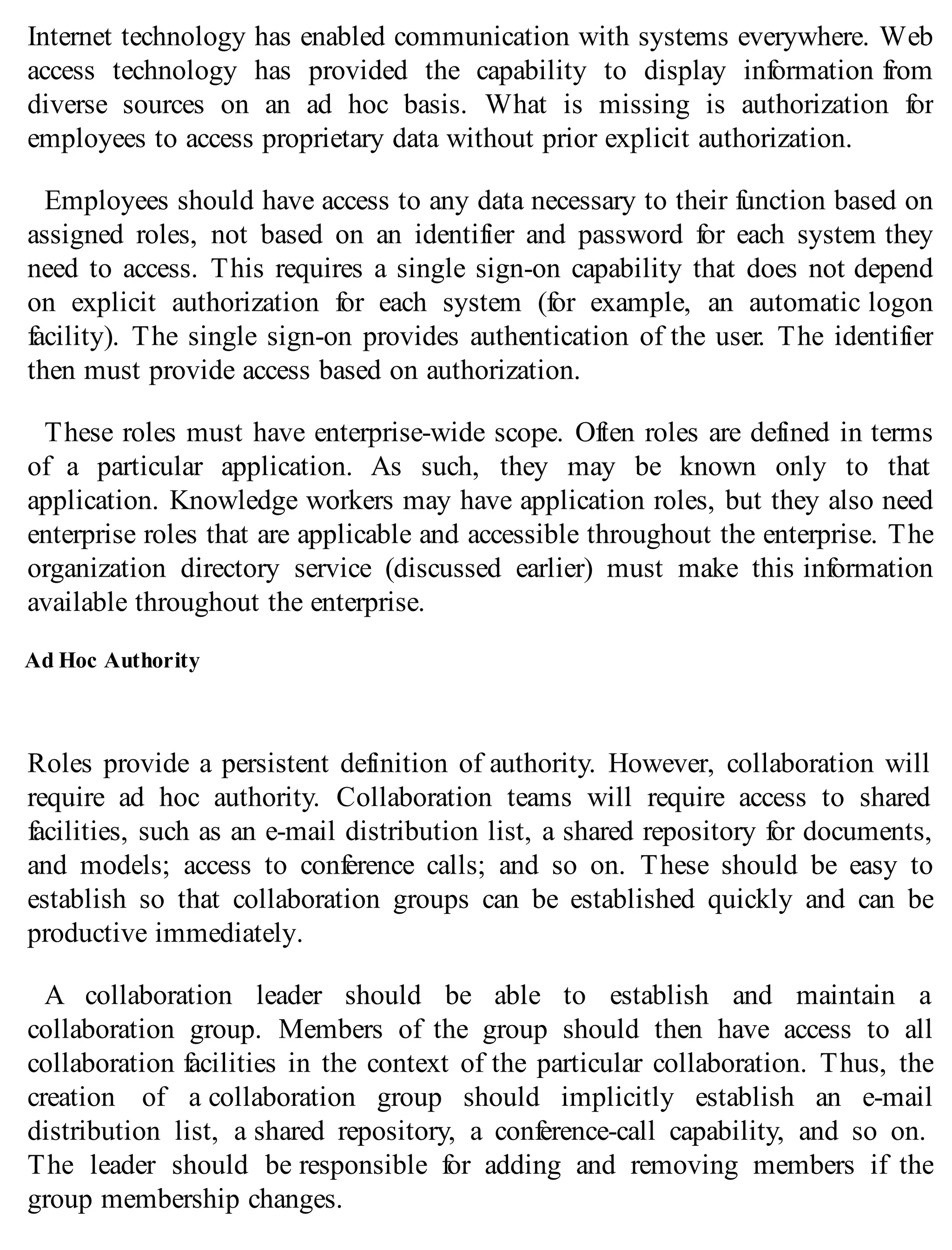 Internet technology has enabled communication with systems everywhere. Web
access technology has provided the capability to display information from
diverse sources on an ad hoc basis. What is missing is authorization for
employees to access proprietary data without prior explicit authorization.
Employees should have access to any data necessary to their function based on
assigned roles, not based on an identifier and password for each system they
need to access. This requires a single sign-on capability that does not depend
on explicit authorization for each system (for example, an automatic logon
facility). The single sign-on provides authentication of the user. The identifier
then must provide access based on authorization.
These roles must have enterprise-wide scope. Often roles are defined in terms
of a particular application. As such, they may be known only to that
application. Knowledge workers may have application roles, but they also need
enterprise roles that are applicable and accessible throughout the enterprise. The
organization directory service (discussed earlier) must make this information
available throughout the enterprise.
Ad Hoc Authority
Roles provide a persistent definition of authority. However, collaboration will
require ad hoc authority. Collaboration teams will require access to shared
facilities, such as an e-mail distribution list, a shared repository for documents,
and models; access to conference calls; and so on. These should be easy to
establish so that collaboration groups can be established quickly and can be
productive immediately.
A collaboration leader should be able to establish and maintain a
collaboration group. Members of the group should then have access to all
collaboration facilities in the context of the particular collaboration. Thus, the
creation of a collaboration group should implicitly establish an e-mail
distribution list, a shared repository, a conference-call capability, and so on.
The leader should be responsible for adding and removing members if the
group membership changes.
 