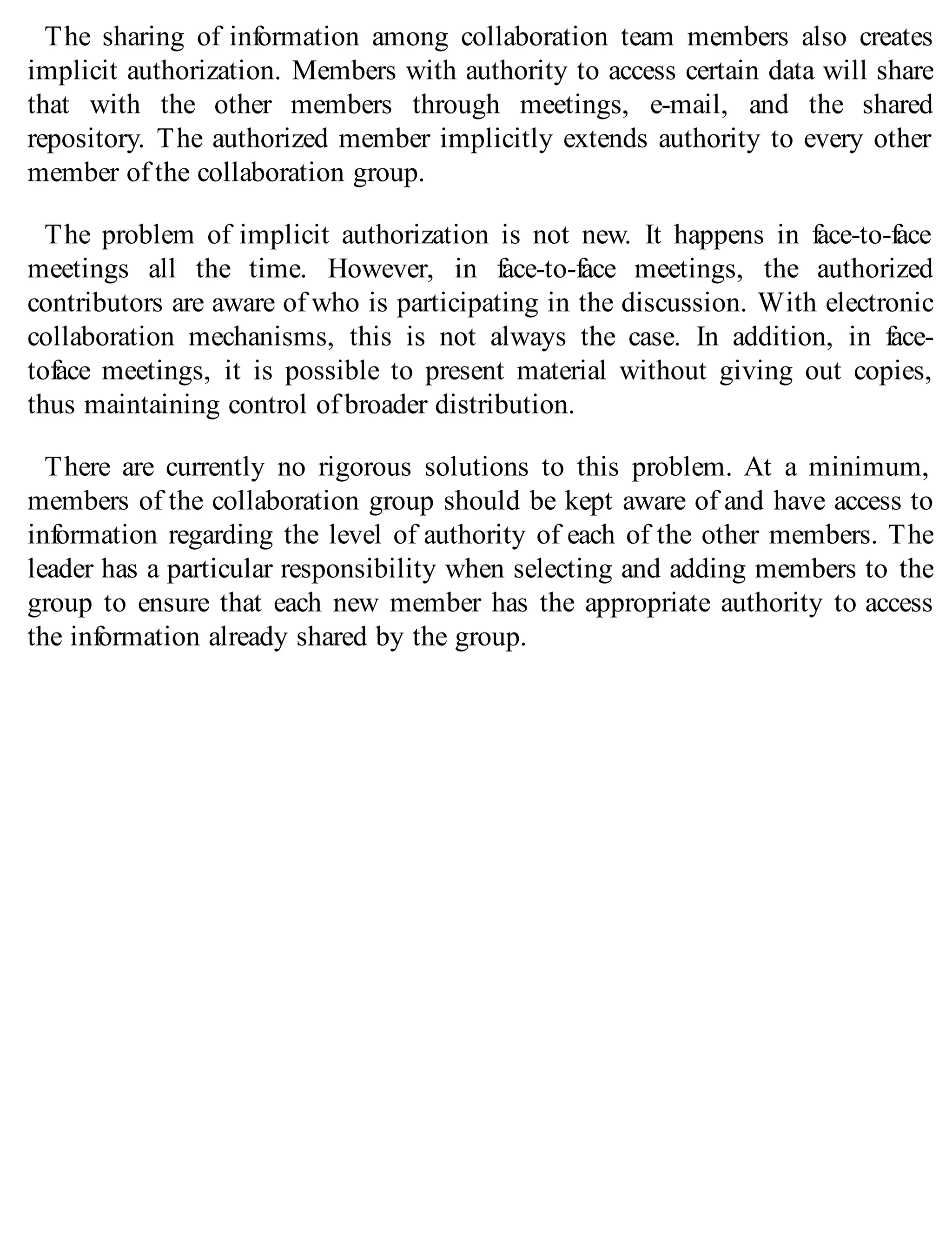 The sharing of information among collaboration team members also creates
implicit authorization. Members with authority to access certain data will share
that with the other members through meetings, e-mail, and the shared
repository. The authorized member implicitly extends authority to every other
member of the collaboration group.
The problem of implicit authorization is not new. It happens in face-to-face
meetings all the time. However, in face-to-face meetings, the authorized
contributors are aware of who is participating in the discussion. With electronic
collaboration mechanisms, this is not always the case. In addition, in face-
toface meetings, it is possible to present material without giving out copies,
thus maintaining control of broader distribution.
There are currently no rigorous solutions to this problem. At a minimum,
members of the collaboration group should be kept aware of and have access to
information regarding the level of authority of each of the other members. The
leader has a particular responsibility when selecting and adding members to the
group to ensure that each new member has the appropriate authority to access
the information already shared by the group.
 