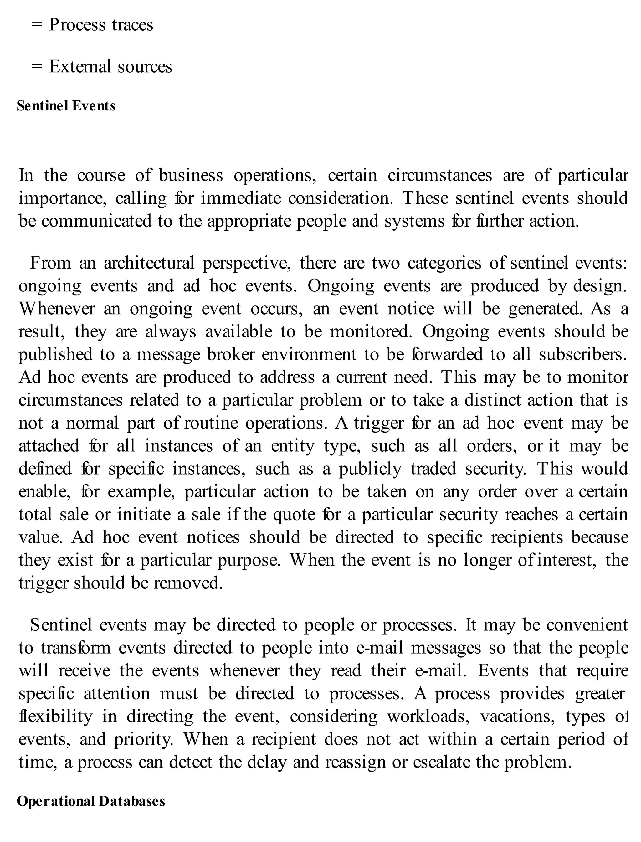 = Process traces
= External sources
Sentinel Events
In the course of business operations, certain circumstances are of particular
importance, calling for immediate consideration. These sentinel events should
be communicated to the appropriate people and systems for further action.
From an architectural perspective, there are two categories of sentinel events:
ongoing events and ad hoc events. Ongoing events are produced by design.
Whenever an ongoing event occurs, an event notice will be generated. As a
result, they are always available to be monitored. Ongoing events should be
published to a message broker environment to be forwarded to all subscribers.
Ad hoc events are produced to address a current need. This may be to monitor
circumstances related to a particular problem or to take a distinct action that is
not a normal part of routine operations. A trigger for an ad hoc event may be
attached for all instances of an entity type, such as all orders, or it may be
defined for specific instances, such as a publicly traded security. This would
enable, for example, particular action to be taken on any order over a certain
total sale or initiate a sale if the quote for a particular security reaches a certain
value. Ad hoc event notices should be directed to specific recipients because
they exist for a particular purpose. When the event is no longer of interest, the
trigger should be removed.
Sentinel events may be directed to people or processes. It may be convenient
to transform events directed to people into e-mail messages so that the people
will receive the events whenever they read their e-mail. Events that require
specific attention must be directed to processes. A process provides greater
flexibility in directing the event, considering workloads, vacations, types of
events, and priority. When a recipient does not act within a certain period of
time, a process can detect the delay and reassign or escalate the problem.
Operational Databases
 