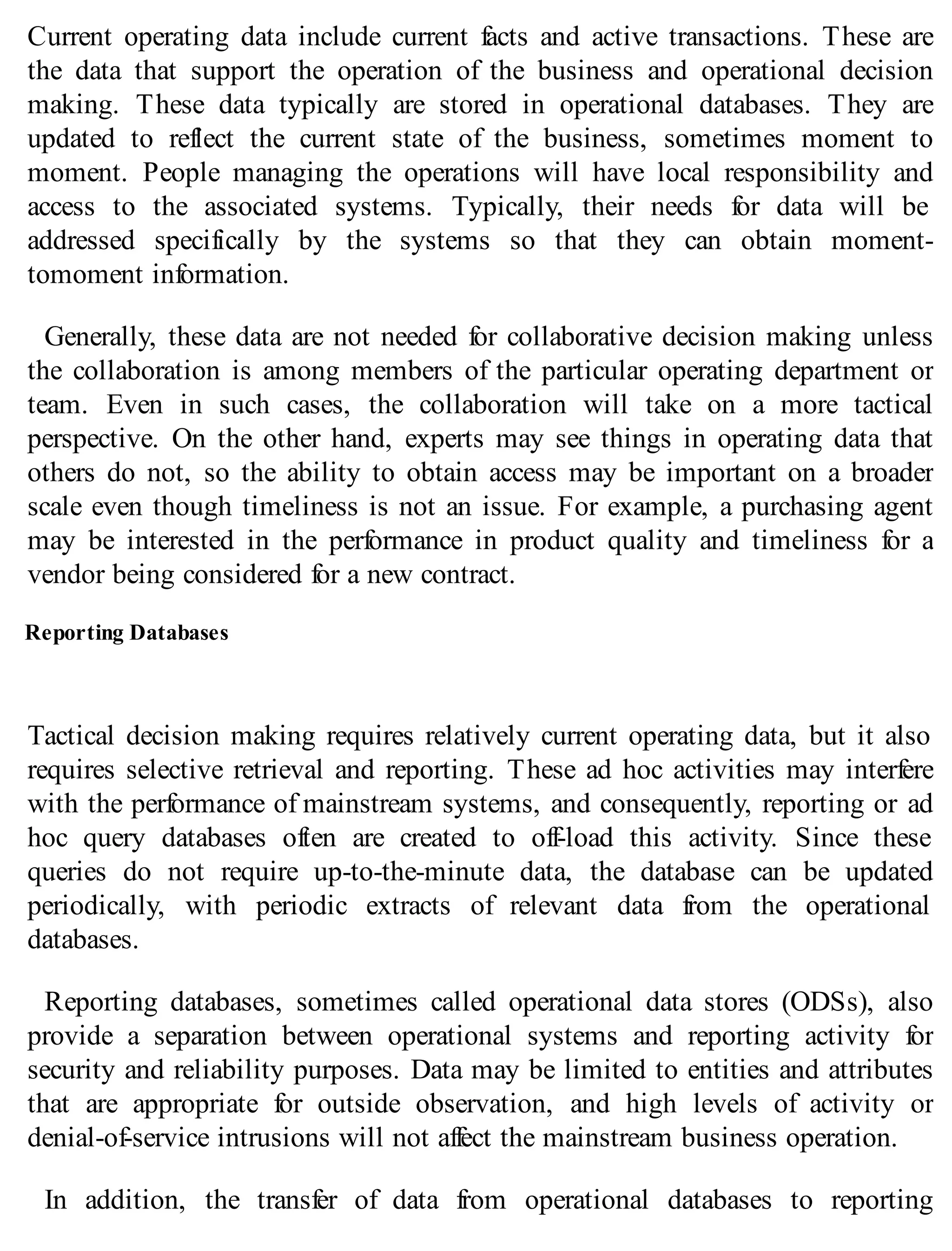 Current operating data include current facts and active transactions. These are
the data that support the operation of the business and operational decision
making. These data typically are stored in operational databases. They are
updated to reflect the current state of the business, sometimes moment to
moment. People managing the operations will have local responsibility and
access to the associated systems. Typically, their needs for data will be
addressed specifically by the systems so that they can obtain moment-
tomoment information.
Generally, these data are not needed for collaborative decision making unless
the collaboration is among members of the particular operating department or
team. Even in such cases, the collaboration will take on a more tactical
perspective. On the other hand, experts may see things in operating data that
others do not, so the ability to obtain access may be important on a broader
scale even though timeliness is not an issue. For example, a purchasing agent
may be interested in the performance in product quality and timeliness for a
vendor being considered for a new contract.
Reporting Databases
Tactical decision making requires relatively current operating data, but it also
requires selective retrieval and reporting. These ad hoc activities may interfere
with the performance of mainstream systems, and consequently, reporting or ad
hoc query databases often are created to off-load this activity. Since these
queries do not require up-to-the-minute data, the database can be updated
periodically, with periodic extracts of relevant data from the operational
databases.
Reporting databases, sometimes called operational data stores (ODSs), also
provide a separation between operational systems and reporting activity for
security and reliability purposes. Data may be limited to entities and attributes
that are appropriate for outside observation, and high levels of activity or
denial-of-service intrusions will not affect the mainstream business operation.
In addition, the transfer of data from operational databases to reporting
 
