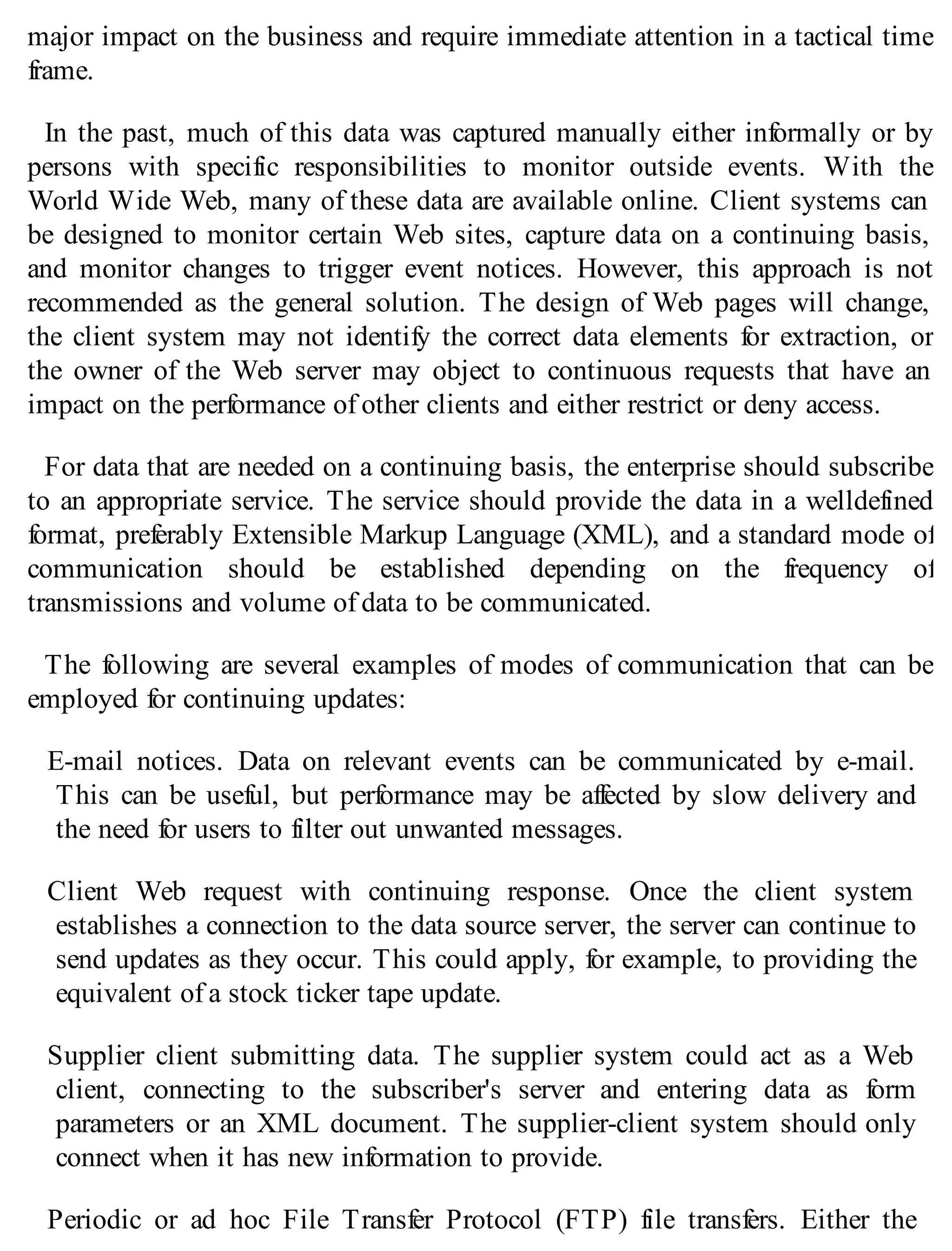 major impact on the business and require immediate attention in a tactical time
frame.
In the past, much of this data was captured manually either informally or by
persons with specific responsibilities to monitor outside events. With the
World Wide Web, many of these data are available online. Client systems can
be designed to monitor certain Web sites, capture data on a continuing basis,
and monitor changes to trigger event notices. However, this approach is not
recommended as the general solution. The design of Web pages will change,
the client system may not identify the correct data elements for extraction, or
the owner of the Web server may object to continuous requests that have an
impact on the performance of other clients and either restrict or deny access.
For data that are needed on a continuing basis, the enterprise should subscribe
to an appropriate service. The service should provide the data in a welldefined
format, preferably Extensible Markup Language (XML), and a standard mode of
communication should be established depending on the frequency of
transmissions and volume of data to be communicated.
The following are several examples of modes of communication that can be
employed for continuing updates:
E-mail notices. Data on relevant events can be communicated by e-mail.
This can be useful, but performance may be affected by slow delivery and
the need for users to filter out unwanted messages.
Client Web request with continuing response. Once the client system
establishes a connection to the data source server, the server can continue to
send updates as they occur. This could apply, for example, to providing the
equivalent of a stock ticker tape update.
Supplier client submitting data. The supplier system could act as a Web
client, connecting to the subscriber's server and entering data as form
parameters or an XML document. The supplier-client system should only
connect when it has new information to provide.
Periodic or ad hoc File Transfer Protocol (FTP) file transfers. Either the
 