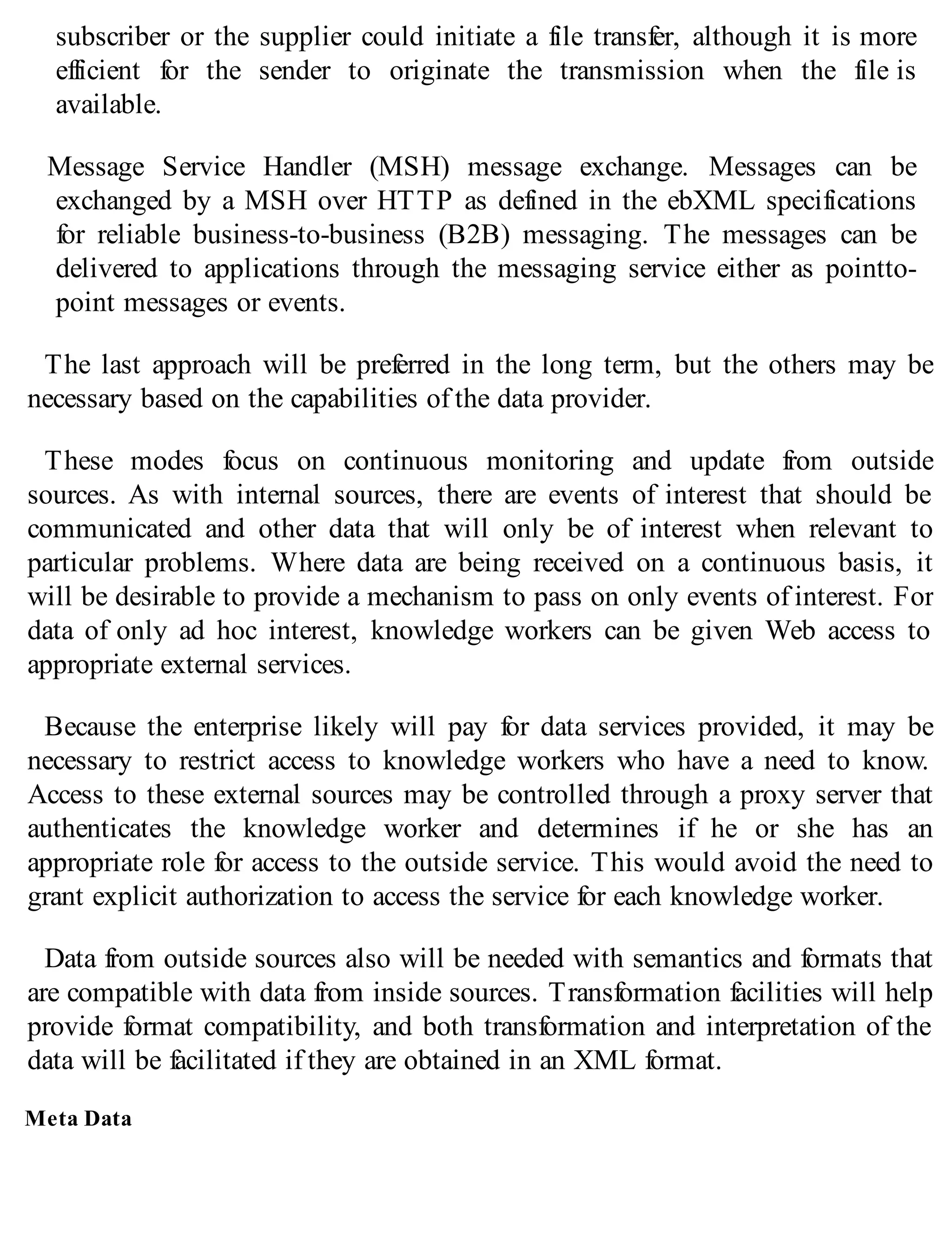 subscriber or the supplier could initiate a file transfer, although it is more
efficient for the sender to originate the transmission when the file is
available.
Message Service Handler (MSH) message exchange. Messages can be
exchanged by a MSH over HTTP as defined in the ebXML specifications
for reliable business-to-business (B2B) messaging. The messages can be
delivered to applications through the messaging service either as pointto-
point messages or events.
The last approach will be preferred in the long term, but the others may be
necessary based on the capabilities of the data provider.
These modes focus on continuous monitoring and update from outside
sources. As with internal sources, there are events of interest that should be
communicated and other data that will only be of interest when relevant to
particular problems. Where data are being received on a continuous basis, it
will be desirable to provide a mechanism to pass on only events of interest. For
data of only ad hoc interest, knowledge workers can be given Web access to
appropriate external services.
Because the enterprise likely will pay for data services provided, it may be
necessary to restrict access to knowledge workers who have a need to know.
Access to these external sources may be controlled through a proxy server that
authenticates the knowledge worker and determines if he or she has an
appropriate role for access to the outside service. This would avoid the need to
grant explicit authorization to access the service for each knowledge worker.
Data from outside sources also will be needed with semantics and formats that
are compatible with data from inside sources. Transformation facilities will help
provide format compatibility, and both transformation and interpretation of the
data will be facilitated if they are obtained in an XML format.
Meta Data
 