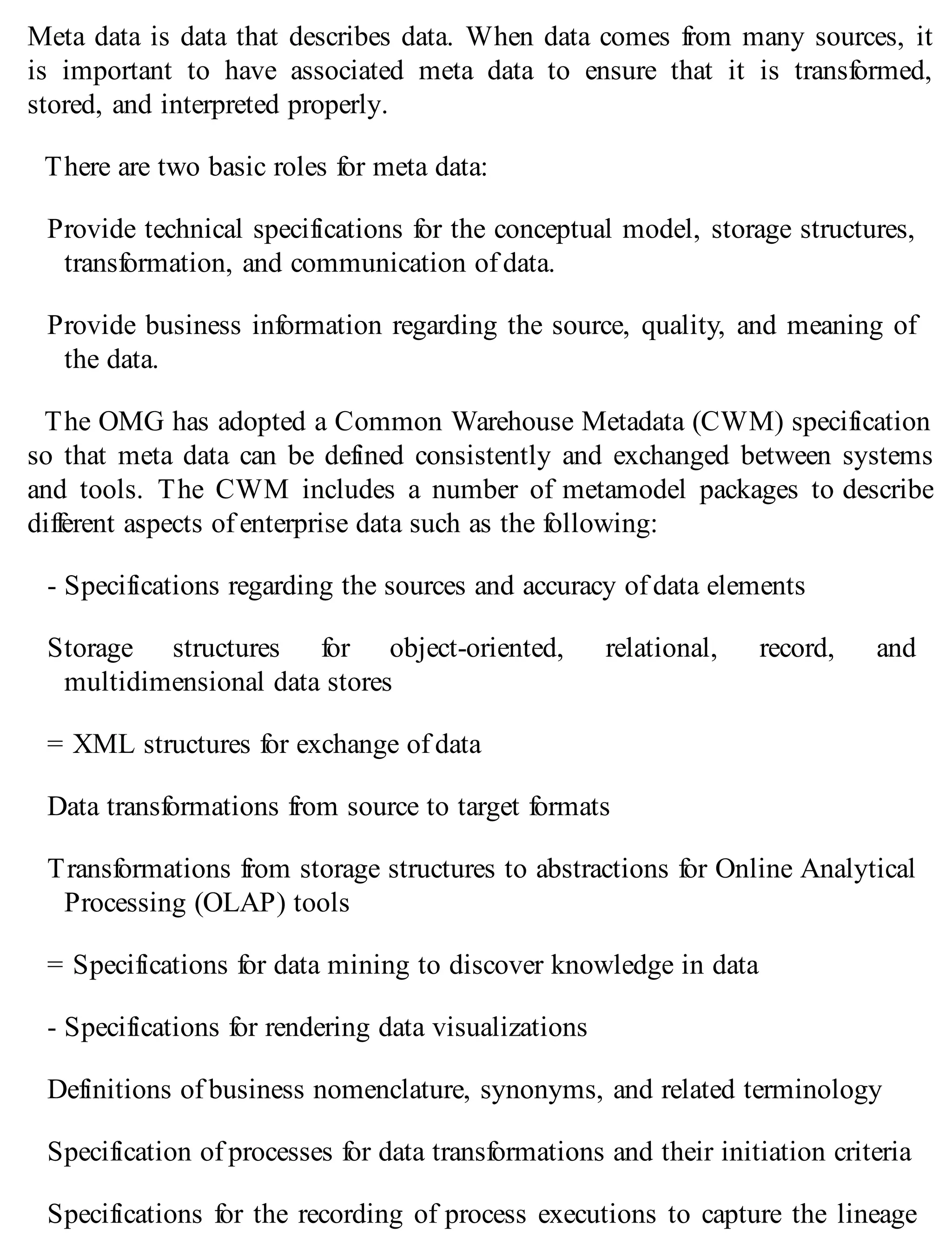 Meta data is data that describes data. When data comes from many sources, it
is important to have associated meta data to ensure that it is transformed,
stored, and interpreted properly.
There are two basic roles for meta data:
Provide technical specifications for the conceptual model, storage structures,
transformation, and communication of data.
Provide business information regarding the source, quality, and meaning of
the data.
The OMG has adopted a Common Warehouse Metadata (CWM) specification
so that meta data can be defined consistently and exchanged between systems
and tools. The CWM includes a number of metamodel packages to describe
different aspects of enterprise data such as the following:
- Specifications regarding the sources and accuracy of data elements
Storage structures for object-oriented, relational, record, and
multidimensional data stores
= XML structures for exchange of data
Data transformations from source to target formats
Transformations from storage structures to abstractions for Online Analytical
Processing (OLAP) tools
= Specifications for data mining to discover knowledge in data
- Specifications for rendering data visualizations
Definitions of business nomenclature, synonyms, and related terminology
Specification of processes for data transformations and their initiation criteria
Specifications for the recording of process executions to capture the lineage
 