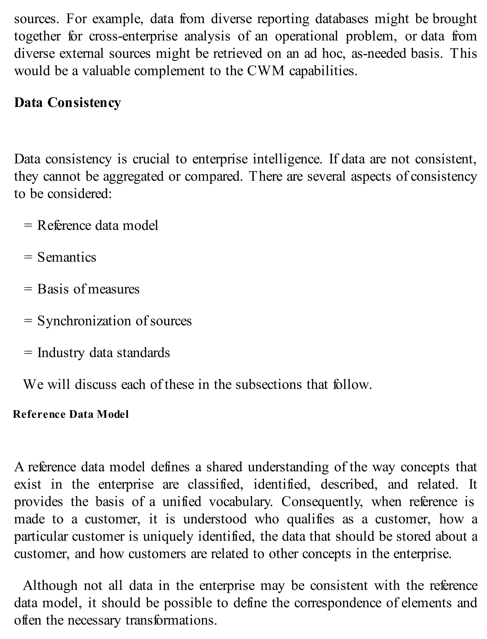 sources. For example, data from diverse reporting databases might be brought
together for cross-enterprise analysis of an operational problem, or data from
diverse external sources might be retrieved on an ad hoc, as-needed basis. This
would be a valuable complement to the CWM capabilities.
Data Consistency
Data consistency is crucial to enterprise intelligence. If data are not consistent,
they cannot be aggregated or compared. There are several aspects of consistency
to be considered:
= Reference data model
= Semantics
= Basis of measures
= Synchronization of sources
= Industry data standards
We will discuss each of these in the subsections that follow.
Reference Data Model
A reference data model defines a shared understanding of the way concepts that
exist in the enterprise are classified, identified, described, and related. It
provides the basis of a unified vocabulary. Consequently, when reference is
made to a customer, it is understood who qualifies as a customer, how a
particular customer is uniquely identified, the data that should be stored about a
customer, and how customers are related to other concepts in the enterprise.
Although not all data in the enterprise may be consistent with the reference
data model, it should be possible to define the correspondence of elements and
often the necessary transformations.
 