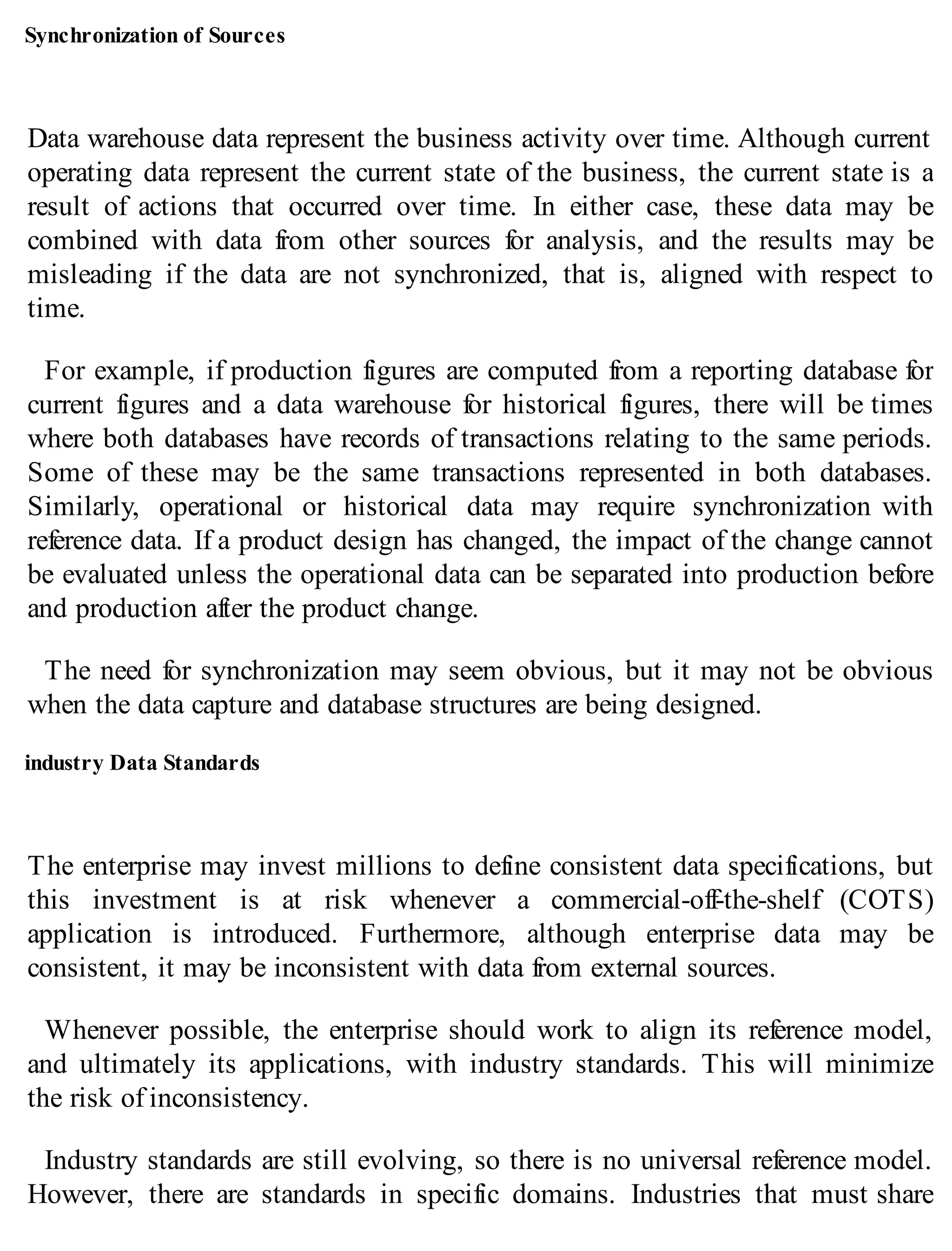 Synchronization of Sources
Data warehouse data represent the business activity over time. Although current
operating data represent the current state of the business, the current state is a
result of actions that occurred over time. In either case, these data may be
combined with data from other sources for analysis, and the results may be
misleading if the data are not synchronized, that is, aligned with respect to
time.
For example, if production figures are computed from a reporting database for
current figures and a data warehouse for historical figures, there will be times
where both databases have records of transactions relating to the same periods.
Some of these may be the same transactions represented in both databases.
Similarly, operational or historical data may require synchronization with
reference data. If a product design has changed, the impact of the change cannot
be evaluated unless the operational data can be separated into production before
and production after the product change.
The need for synchronization may seem obvious, but it may not be obvious
when the data capture and database structures are being designed.
industry Data Standards
The enterprise may invest millions to define consistent data specifications, but
this investment is at risk whenever a commercial-off-the-shelf (COTS)
application is introduced. Furthermore, although enterprise data may be
consistent, it may be inconsistent with data from external sources.
Whenever possible, the enterprise should work to align its reference model,
and ultimately its applications, with industry standards. This will minimize
the risk of inconsistency.
Industry standards are still evolving, so there is no universal reference model.
However, there are standards in specific domains. Industries that must share
 