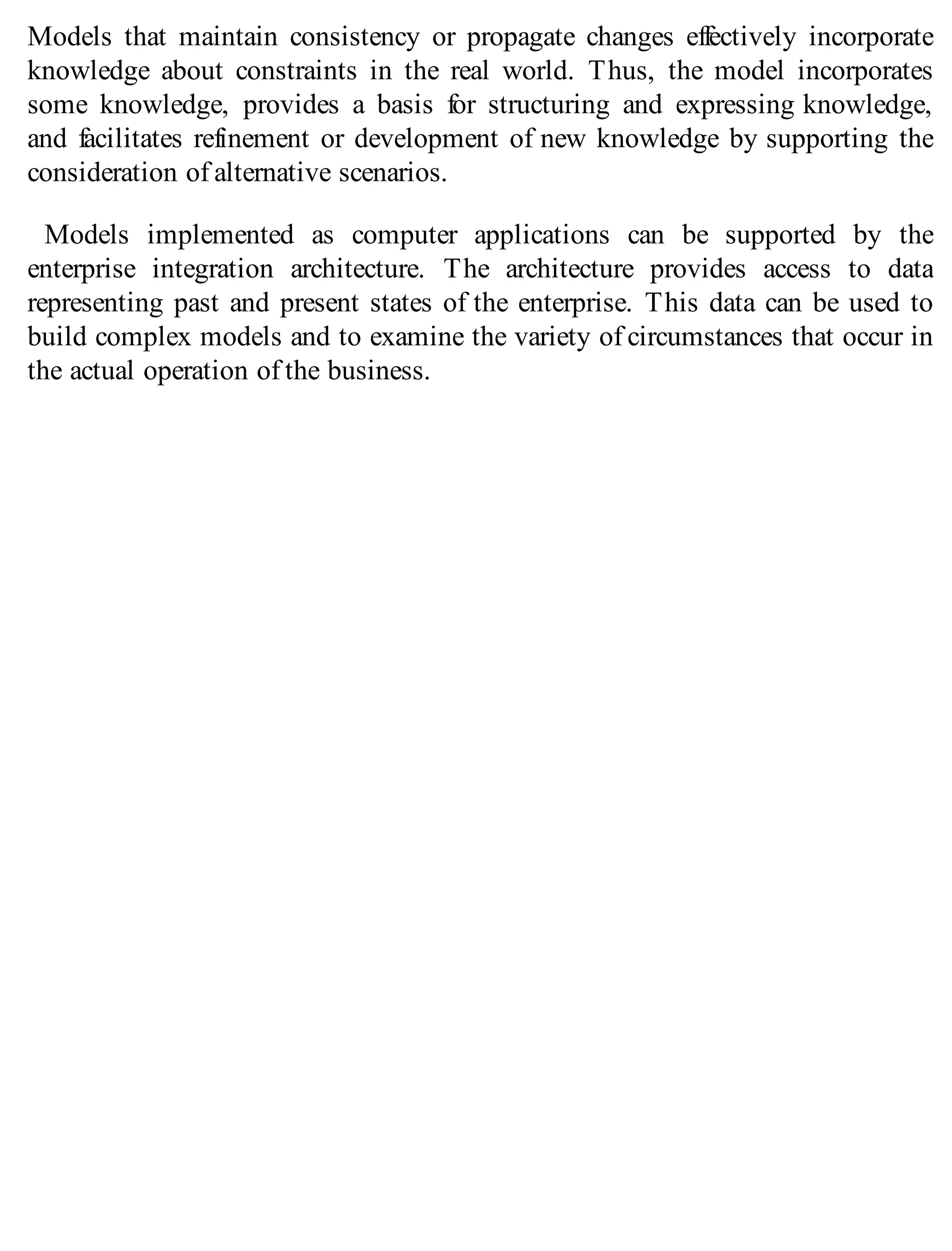Models that maintain consistency or propagate changes effectively incorporate
knowledge about constraints in the real world. Thus, the model incorporates
some knowledge, provides a basis for structuring and expressing knowledge,
and facilitates refinement or development of new knowledge by supporting the
consideration of alternative scenarios.
Models implemented as computer applications can be supported by the
enterprise integration architecture. The architecture provides access to data
representing past and present states of the enterprise. This data can be used to
build complex models and to examine the variety of circumstances that occur in
the actual operation of the business.
 