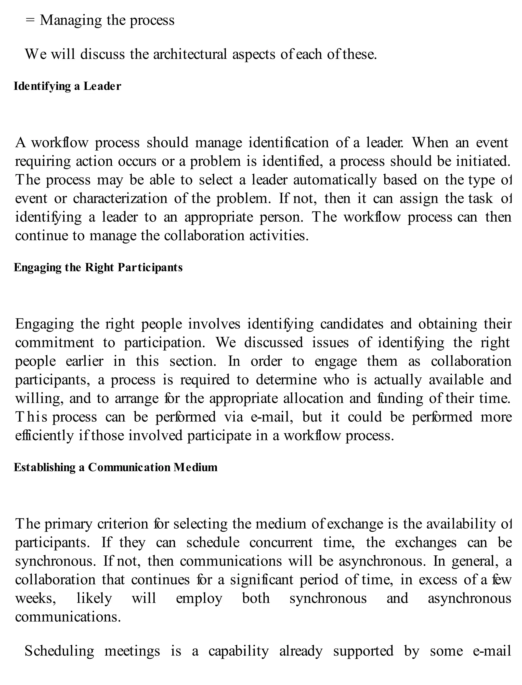 = Managing the process
We will discuss the architectural aspects of each of these.
Identifying a Leader
A workflow process should manage identification of a leader. When an event
requiring action occurs or a problem is identified, a process should be initiated.
The process may be able to select a leader automatically based on the type of
event or characterization of the problem. If not, then it can assign the task of
identifying a leader to an appropriate person. The workflow process can then
continue to manage the collaboration activities.
Engaging the Right Participants
Engaging the right people involves identifying candidates and obtaining their
commitment to participation. We discussed issues of identifying the right
people earlier in this section. In order to engage them as collaboration
participants, a process is required to determine who is actually available and
willing, and to arrange for the appropriate allocation and funding of their time.
T his process can be performed via e-mail, but it could be performed more
efficiently if those involved participate in a workflow process.
Establishing a Communication Medium
The primary criterion for selecting the medium of exchange is the availability of
participants. If they can schedule concurrent time, the exchanges can be
synchronous. If not, then communications will be asynchronous. In general, a
collaboration that continues for a significant period of time, in excess of a few
weeks, likely will employ both synchronous and asynchronous
communications.
Scheduling meetings is a capability already supported by some e-mail
 