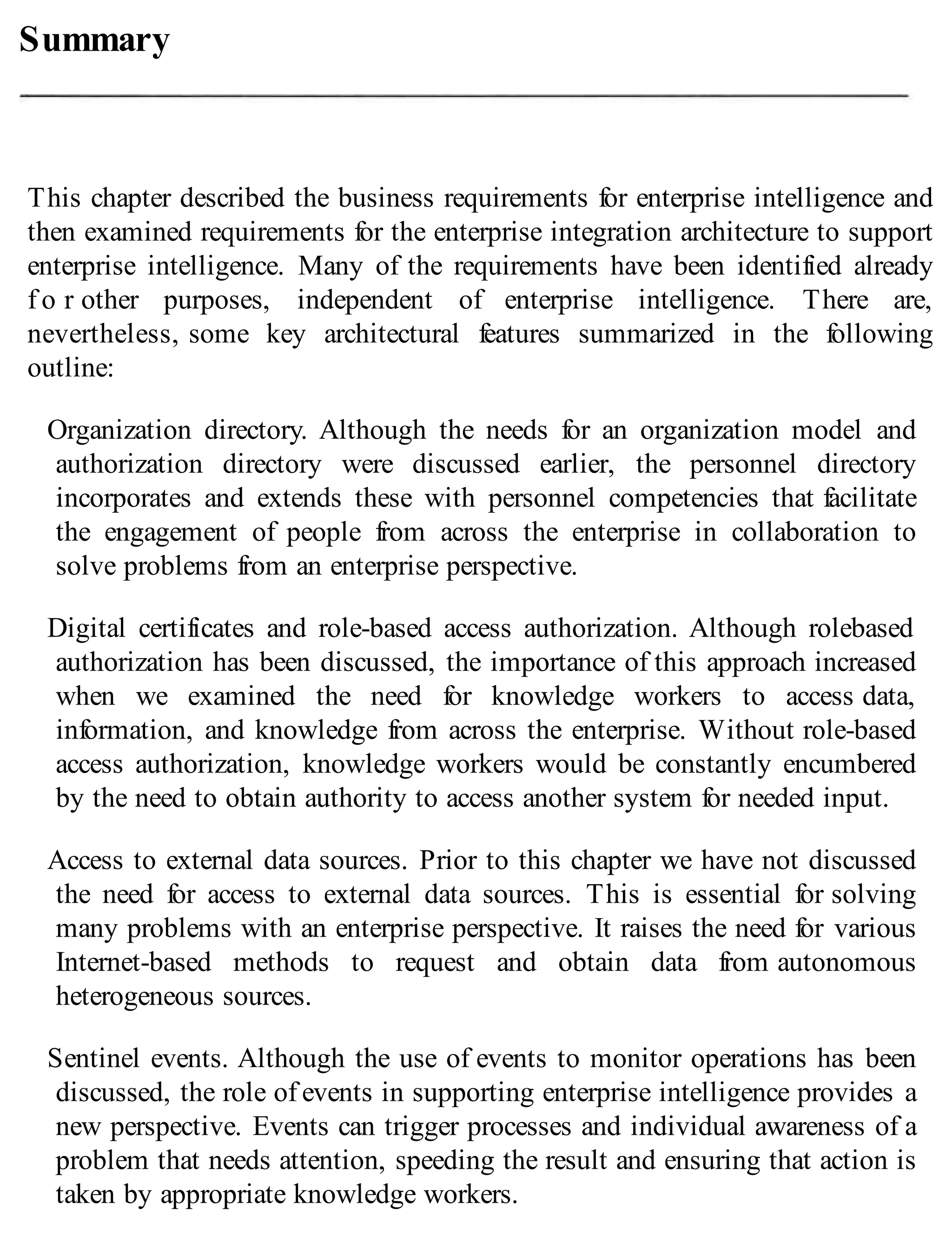Summary
This chapter described the business requirements for enterprise intelligence and
then examined requirements for the enterprise integration architecture to support
enterprise intelligence. Many of the requirements have been identified already
f o r other purposes, independent of enterprise intelligence. There are,
nevertheless, some key architectural features summarized in the following
outline:
Organization directory. Although the needs for an organization model and
authorization directory were discussed earlier, the personnel directory
incorporates and extends these with personnel competencies that facilitate
the engagement of people from across the enterprise in collaboration to
solve problems from an enterprise perspective.
Digital certificates and role-based access authorization. Although rolebased
authorization has been discussed, the importance of this approach increased
when we examined the need for knowledge workers to access data,
information, and knowledge from across the enterprise. Without role-based
access authorization, knowledge workers would be constantly encumbered
by the need to obtain authority to access another system for needed input.
Access to external data sources. Prior to this chapter we have not discussed
the need for access to external data sources. This is essential for solving
many problems with an enterprise perspective. It raises the need for various
Internet-based methods to request and obtain data from autonomous
heterogeneous sources.
Sentinel events. Although the use of events to monitor operations has been
discussed, the role of events in supporting enterprise intelligence provides a
new perspective. Events can trigger processes and individual awareness of a
problem that needs attention, speeding the result and ensuring that action is
taken by appropriate knowledge workers.
 
