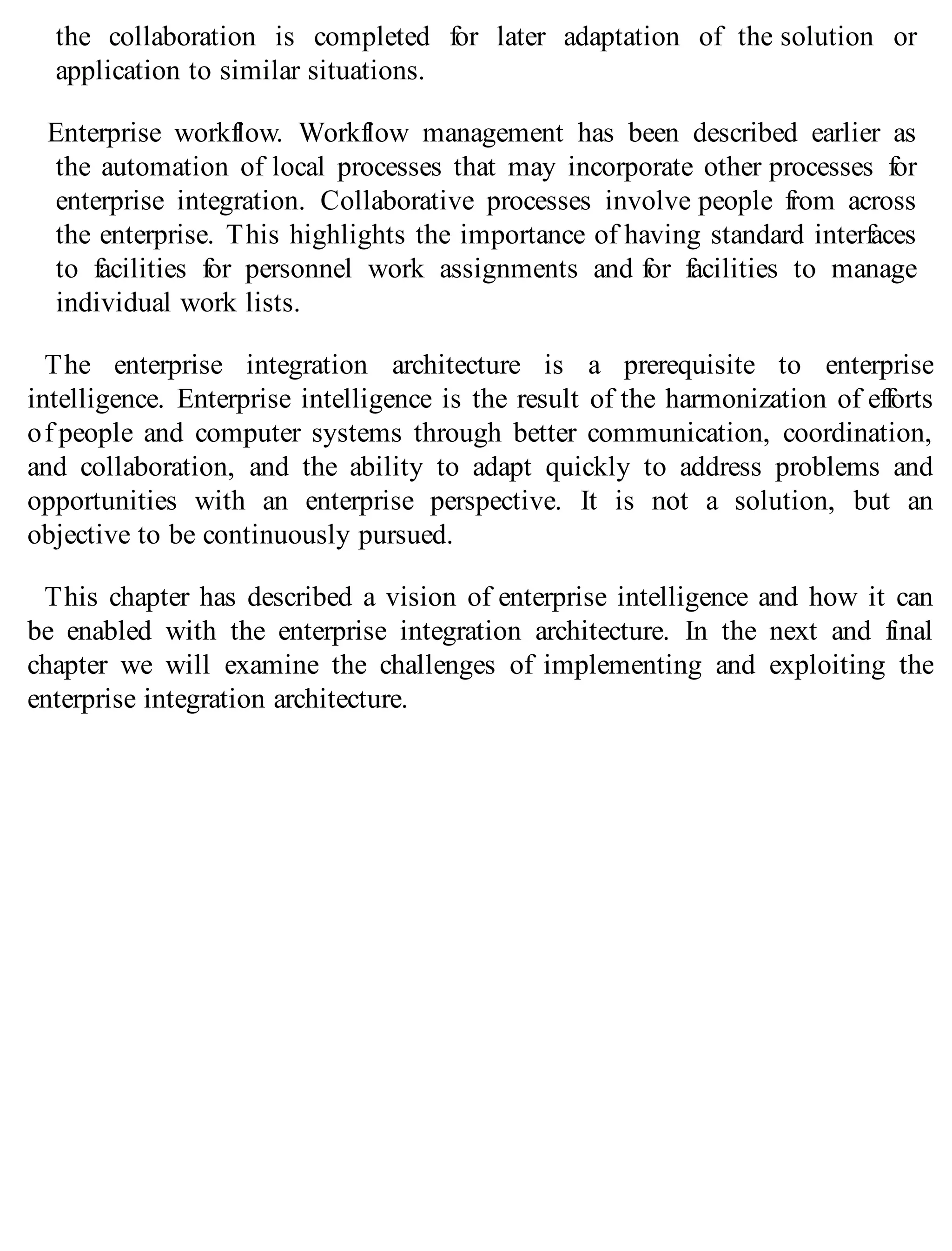 the collaboration is completed for later adaptation of the solution or
application to similar situations.
Enterprise workflow. Workflow management has been described earlier as
the automation of local processes that may incorporate other processes for
enterprise integration. Collaborative processes involve people from across
the enterprise. This highlights the importance of having standard interfaces
to facilities for personnel work assignments and for facilities to manage
individual work lists.
The enterprise integration architecture is a prerequisite to enterprise
intelligence. Enterprise intelligence is the result of the harmonization of efforts
of people and computer systems through better communication, coordination,
and collaboration, and the ability to adapt quickly to address problems and
opportunities with an enterprise perspective. It is not a solution, but an
objective to be continuously pursued.
This chapter has described a vision of enterprise intelligence and how it can
be enabled with the enterprise integration architecture. In the next and final
chapter we will examine the challenges of implementing and exploiting the
enterprise integration architecture.
 