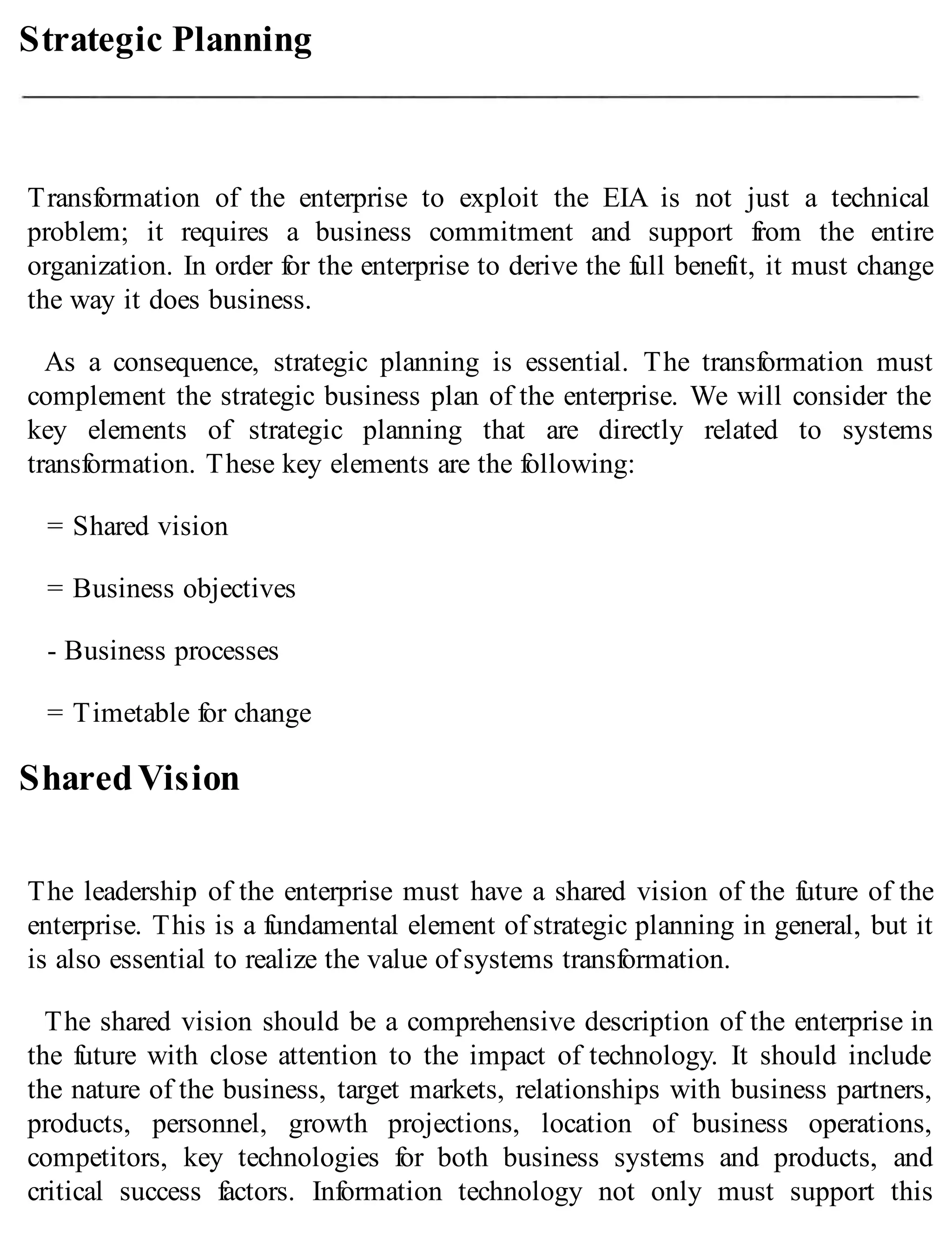 Strategic Planning
Transformation of the enterprise to exploit the EIA is not just a technical
problem; it requires a business commitment and support from the entire
organization. In order for the enterprise to derive the full benefit, it must change
the way it does business.
As a consequence, strategic planning is essential. The transformation must
complement the strategic business plan of the enterprise. We will consider the
key elements of strategic planning that are directly related to systems
transformation. These key elements are the following:
= Shared vision
= Business objectives
- Business processes
= Timetable for change
SharedVision
The leadership of the enterprise must have a shared vision of the future of the
enterprise. This is a fundamental element of strategic planning in general, but it
is also essential to realize the value of systems transformation.
The shared vision should be a comprehensive description of the enterprise in
the future with close attention to the impact of technology. It should include
the nature of the business, target markets, relationships with business partners,
products, personnel, growth projections, location of business operations,
competitors, key technologies for both business systems and products, and
critical success factors. Information technology not only must support this
 