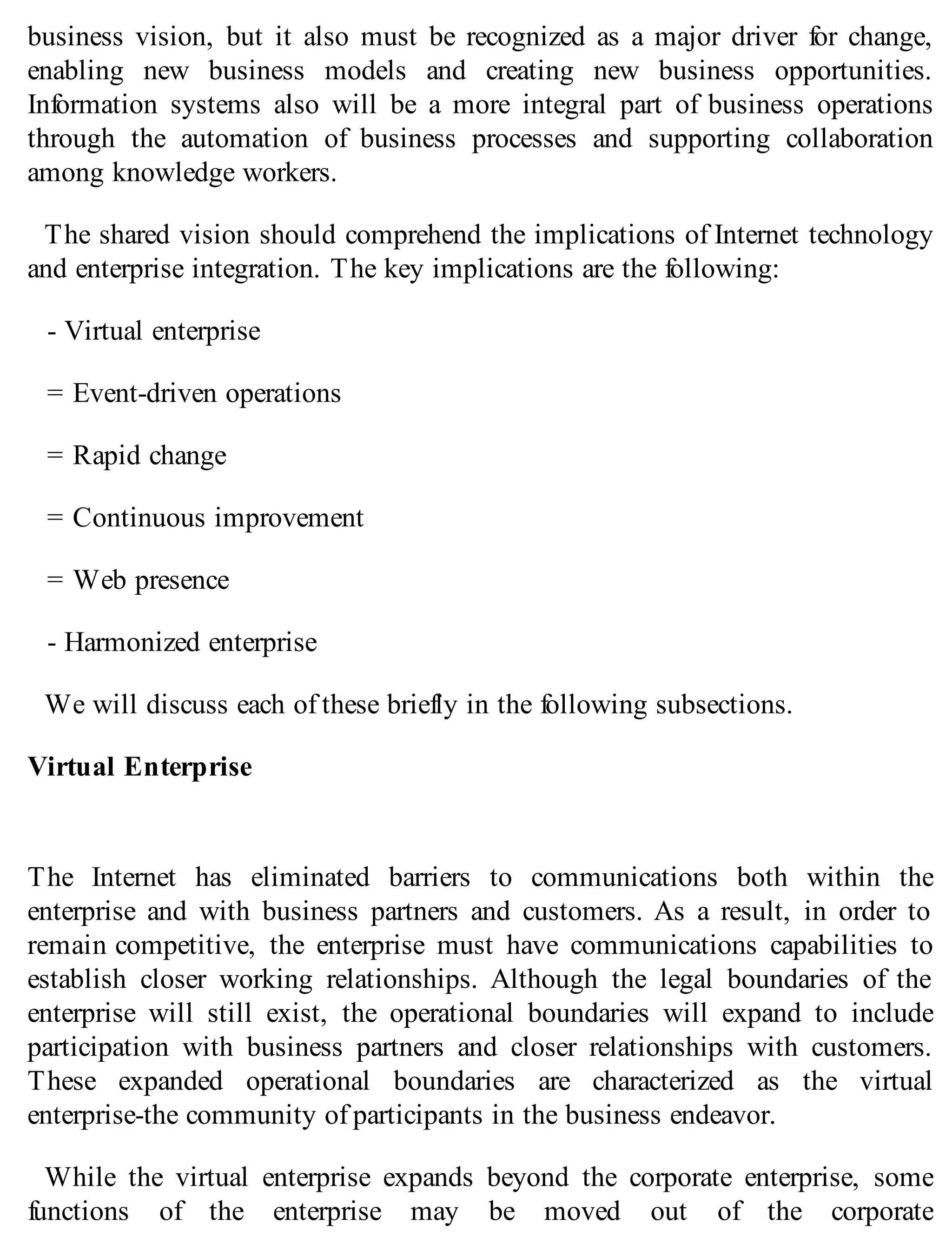 business vision, but it also must be recognized as a major driver for change,
enabling new business models and creating new business opportunities.
Information systems also will be a more integral part of business operations
through the automation of business processes and supporting collaboration
among knowledge workers.
The shared vision should comprehend the implications of Internet technology
and enterprise integration. The key implications are the following:
- Virtual enterprise
= Event-driven operations
= Rapid change
= Continuous improvement
= Web presence
- Harmonized enterprise
We will discuss each of these briefly in the following subsections.
Virtual Enterprise
The Internet has eliminated barriers to communications both within the
enterprise and with business partners and customers. As a result, in order to
remain competitive, the enterprise must have communications capabilities to
establish closer working relationships. Although the legal boundaries of the
enterprise will still exist, the operational boundaries will expand to include
participation with business partners and closer relationships with customers.
These expanded operational boundaries are characterized as the virtual
enterprise-the community of participants in the business endeavor.
While the virtual enterprise expands beyond the corporate enterprise, some
functions of the enterprise may be moved out of the corporate
 