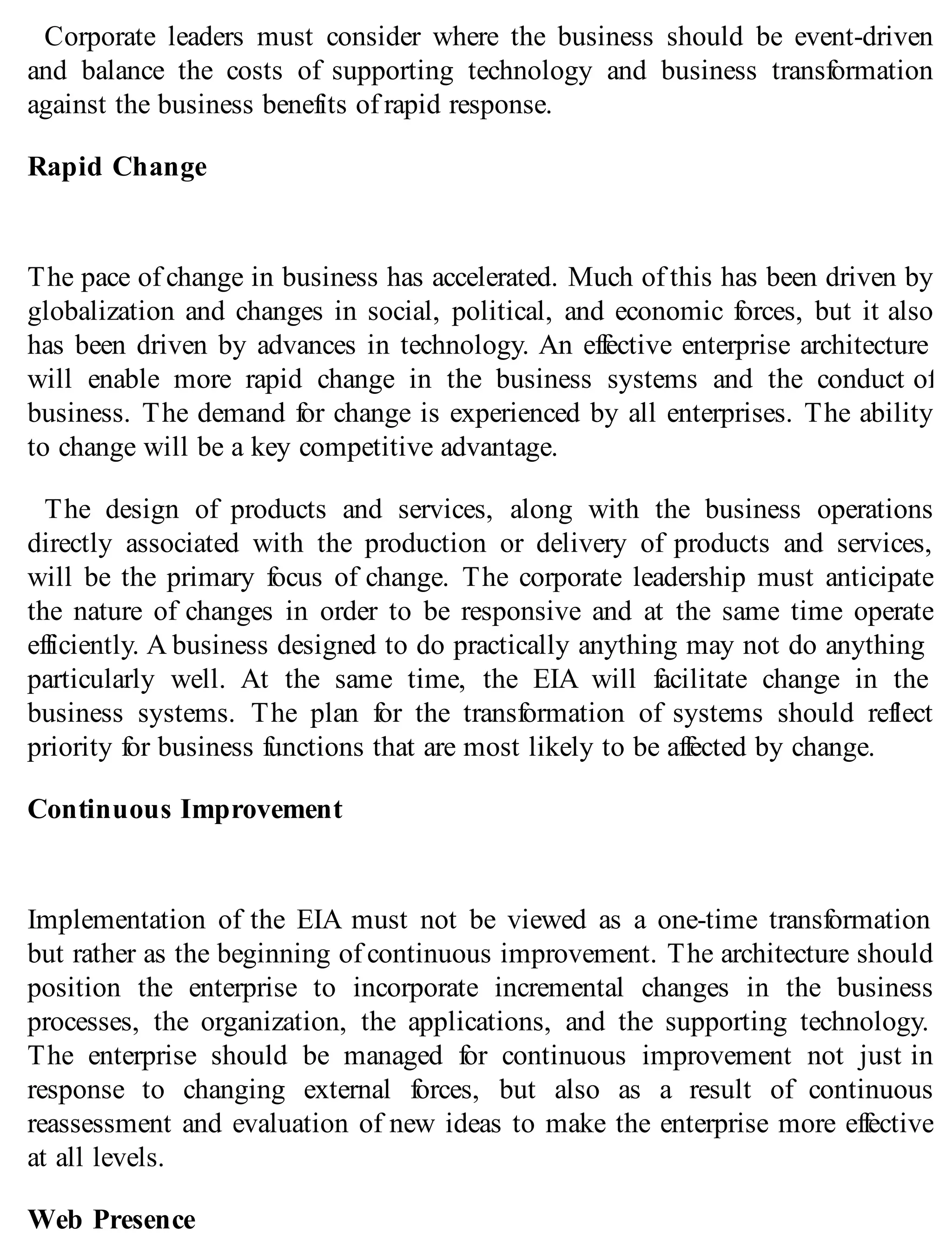 Corporate leaders must consider where the business should be event-driven
and balance the costs of supporting technology and business transformation
against the business benefits of rapid response.
Rapid Change
The pace of change in business has accelerated. Much of this has been driven by
globalization and changes in social, political, and economic forces, but it also
has been driven by advances in technology. An effective enterprise architecture
will enable more rapid change in the business systems and the conduct of
business. The demand for change is experienced by all enterprises. The ability
to change will be a key competitive advantage.
The design of products and services, along with the business operations
directly associated with the production or delivery of products and services,
will be the primary focus of change. The corporate leadership must anticipate
the nature of changes in order to be responsive and at the same time operate
efficiently. A business designed to do practically anything may not do anything
particularly well. At the same time, the EIA will facilitate change in the
business systems. The plan for the transformation of systems should reflect
priority for business functions that are most likely to be affected by change.
Continuous Improvement
Implementation of the EIA must not be viewed as a one-time transformation
but rather as the beginning of continuous improvement. The architecture should
position the enterprise to incorporate incremental changes in the business
processes, the organization, the applications, and the supporting technology.
The enterprise should be managed for continuous improvement not just in
response to changing external forces, but also as a result of continuous
reassessment and evaluation of new ideas to make the enterprise more effective
at all levels.
Web Presence
 