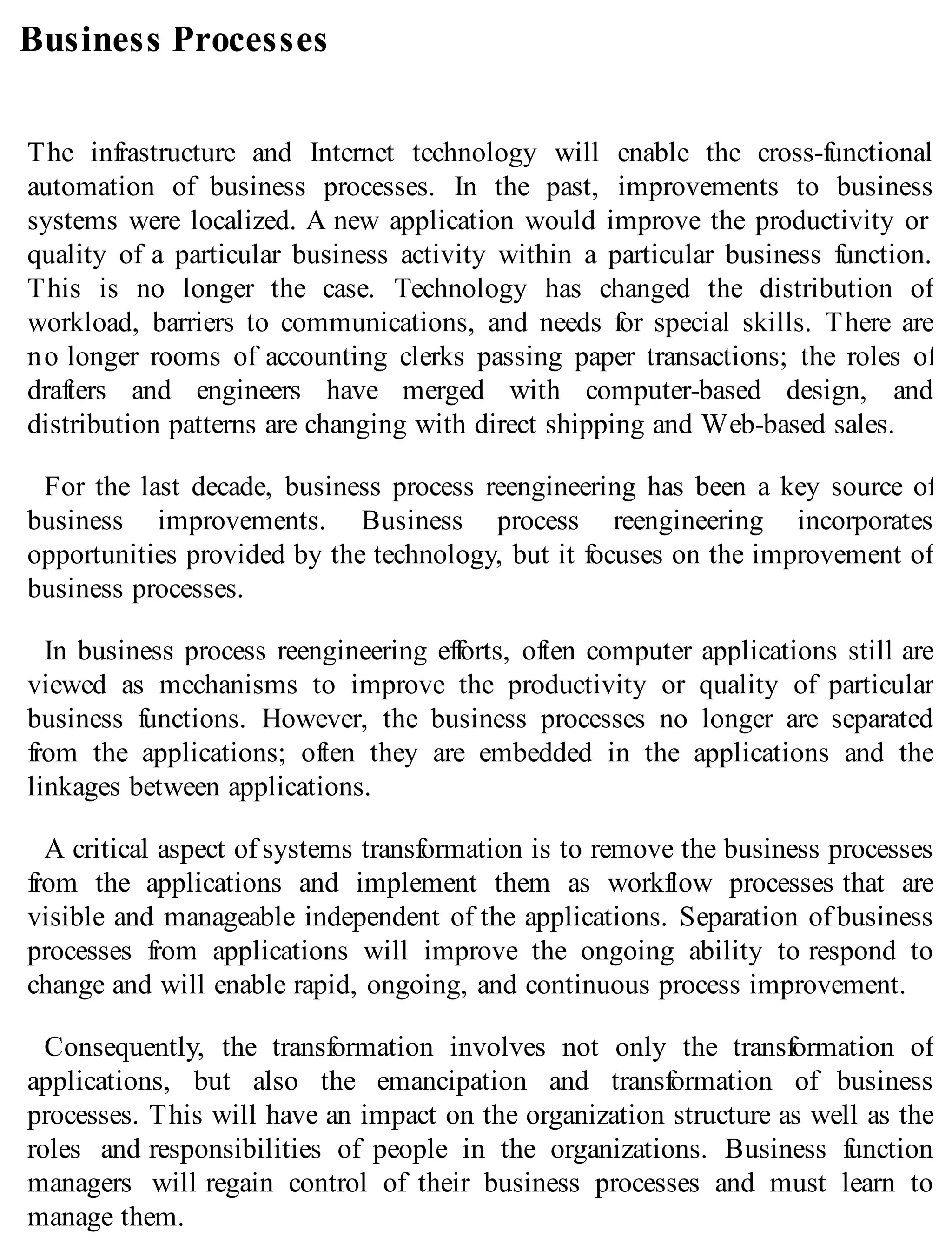 Business Processes
The infrastructure and Internet technology will enable the cross-functional
automation of business processes. In the past, improvements to business
systems were localized. A new application would improve the productivity or
quality of a particular business activity within a particular business function.
This is no longer the case. Technology has changed the distribution of
workload, barriers to communications, and needs for special skills. There are
no longer rooms of accounting clerks passing paper transactions; the roles of
drafters and engineers have merged with computer-based design, and
distribution patterns are changing with direct shipping and Web-based sales.
For the last decade, business process reengineering has been a key source of
business improvements. Business process reengineering incorporates
opportunities provided by the technology, but it focuses on the improvement of
business processes.
In business process reengineering efforts, often computer applications still are
viewed as mechanisms to improve the productivity or quality of particular
business functions. However, the business processes no longer are separated
from the applications; often they are embedded in the applications and the
linkages between applications.
A critical aspect of systems transformation is to remove the business processes
from the applications and implement them as workflow processes that are
visible and manageable independent of the applications. Separation of business
processes from applications will improve the ongoing ability to respond to
change and will enable rapid, ongoing, and continuous process improvement.
Consequently, the transformation involves not only the transformation of
applications, but also the emancipation and transformation of business
processes. This will have an impact on the organization structure as well as the
roles and responsibilities of people in the organizations. Business function
managers will regain control of their business processes and must learn to
manage them.
 