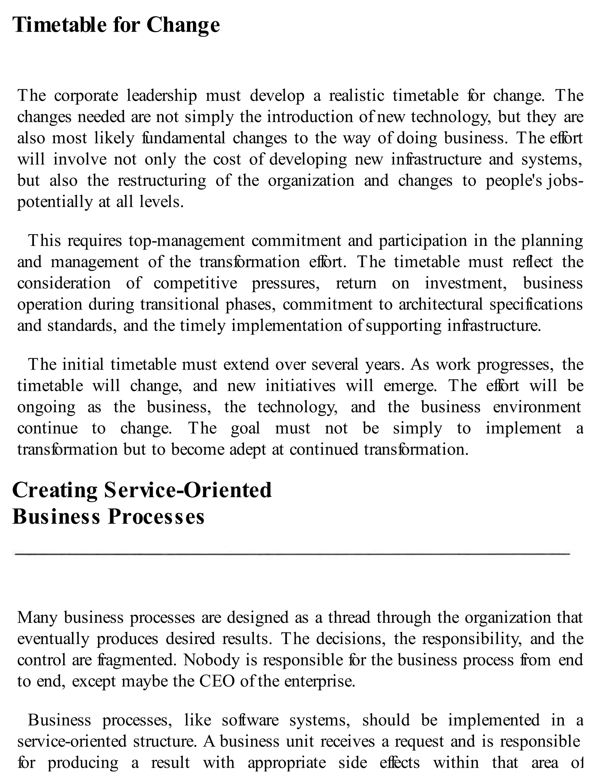 Timetable for Change
The corporate leadership must develop a realistic timetable for change. The
changes needed are not simply the introduction of new technology, but they are
also most likely fundamental changes to the way of doing business. The effort
will involve not only the cost of developing new infrastructure and systems,
but also the restructuring of the organization and changes to people's jobs-
potentially at all levels.
This requires top-management commitment and participation in the planning
and management of the transformation effort. The timetable must reflect the
consideration of competitive pressures, return on investment, business
operation during transitional phases, commitment to architectural specifications
and standards, and the timely implementation of supporting infrastructure.
The initial timetable must extend over several years. As work progresses, the
timetable will change, and new initiatives will emerge. The effort will be
ongoing as the business, the technology, and the business environment
continue to change. The goal must not be simply to implement a
transformation but to become adept at continued transformation.
Creating Service-Oriented
Business Processes
Many business processes are designed as a thread through the organization that
eventually produces desired results. The decisions, the responsibility, and the
control are fragmented. Nobody is responsible for the business process from end
to end, except maybe the CEO of the enterprise.
Business processes, like software systems, should be implemented in a
service-oriented structure. A business unit receives a request and is responsible
for producing a result with appropriate side effects within that area of
 