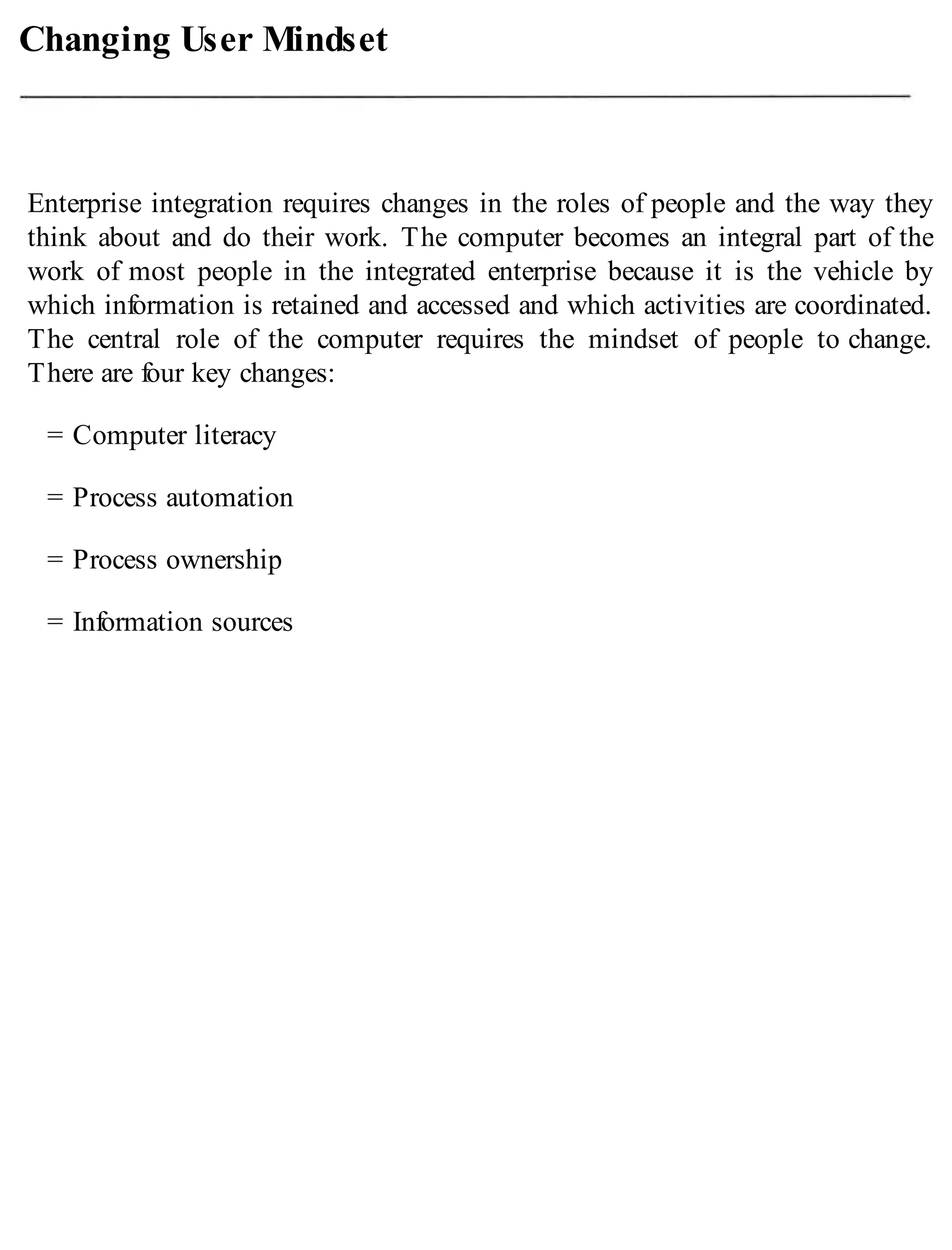 Changing User Mindset
Enterprise integration requires changes in the roles of people and the way they
think about and do their work. The computer becomes an integral part of the
work of most people in the integrated enterprise because it is the vehicle by
which information is retained and accessed and which activities are coordinated.
The central role of the computer requires the mindset of people to change.
There are four key changes:
= Computer literacy
= Process automation
= Process ownership
= Information sources
 