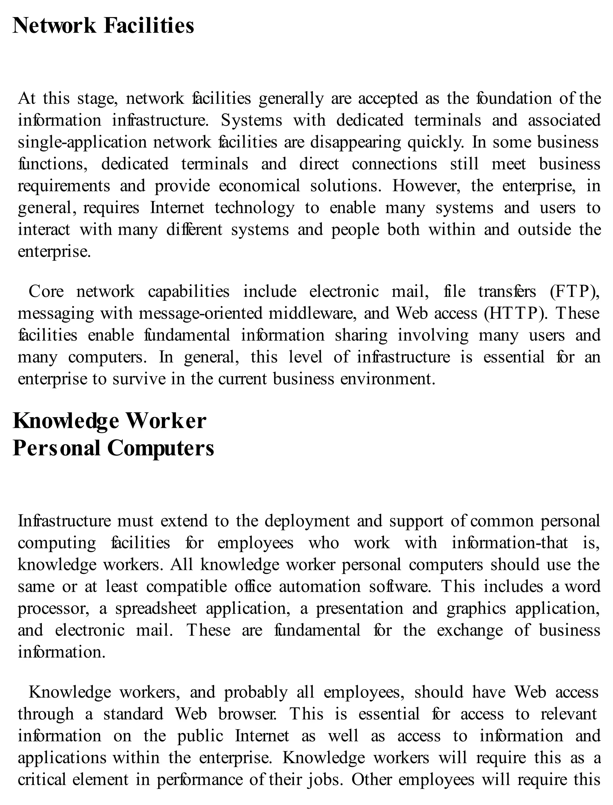 Network Facilities
At this stage, network facilities generally are accepted as the foundation of the
information infrastructure. Systems with dedicated terminals and associated
single-application network facilities are disappearing quickly. In some business
functions, dedicated terminals and direct connections still meet business
requirements and provide economical solutions. However, the enterprise, in
general, requires Internet technology to enable many systems and users to
interact with many different systems and people both within and outside the
enterprise.
Core network capabilities include electronic mail, file transfers (FTP),
messaging with message-oriented middleware, and Web access (HTTP). These
facilities enable fundamental information sharing involving many users and
many computers. In general, this level of infrastructure is essential for an
enterprise to survive in the current business environment.
Knowledge Worker
Personal Computers
Infrastructure must extend to the deployment and support of common personal
computing facilities for employees who work with information-that is,
knowledge workers. All knowledge worker personal computers should use the
same or at least compatible office automation software. This includes a word
processor, a spreadsheet application, a presentation and graphics application,
and electronic mail. These are fundamental for the exchange of business
information.
Knowledge workers, and probably all employees, should have Web access
through a standard Web browser. This is essential for access to relevant
information on the public Internet as well as access to information and
applications within the enterprise. Knowledge workers will require this as a
critical element in performance of their jobs. Other employees will require this
 