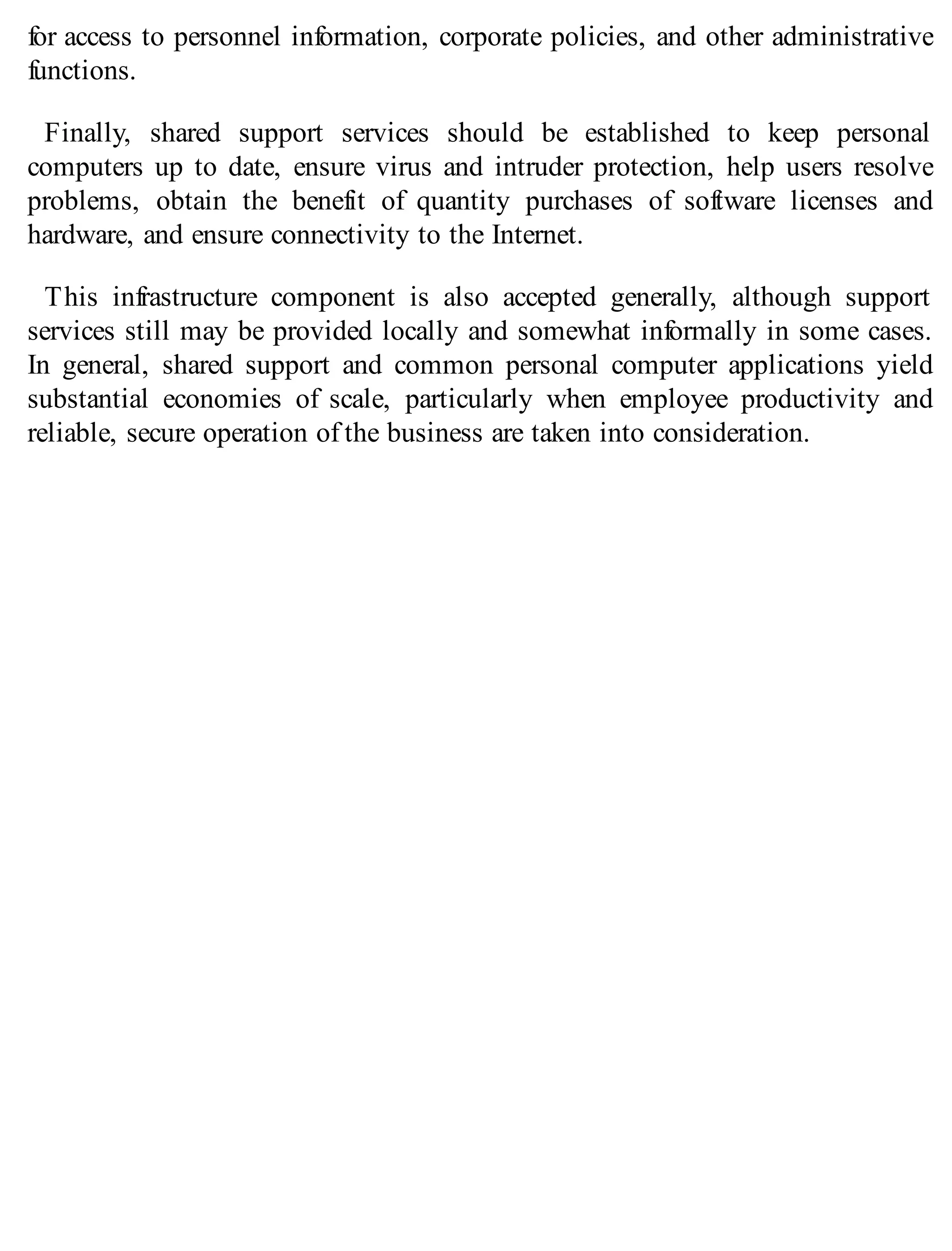 for access to personnel information, corporate policies, and other administrative
functions.
Finally, shared support services should be established to keep personal
computers up to date, ensure virus and intruder protection, help users resolve
problems, obtain the benefit of quantity purchases of software licenses and
hardware, and ensure connectivity to the Internet.
This infrastructure component is also accepted generally, although support
services still may be provided locally and somewhat informally in some cases.
In general, shared support and common personal computer applications yield
substantial economies of scale, particularly when employee productivity and
reliable, secure operation of the business are taken into consideration.
 