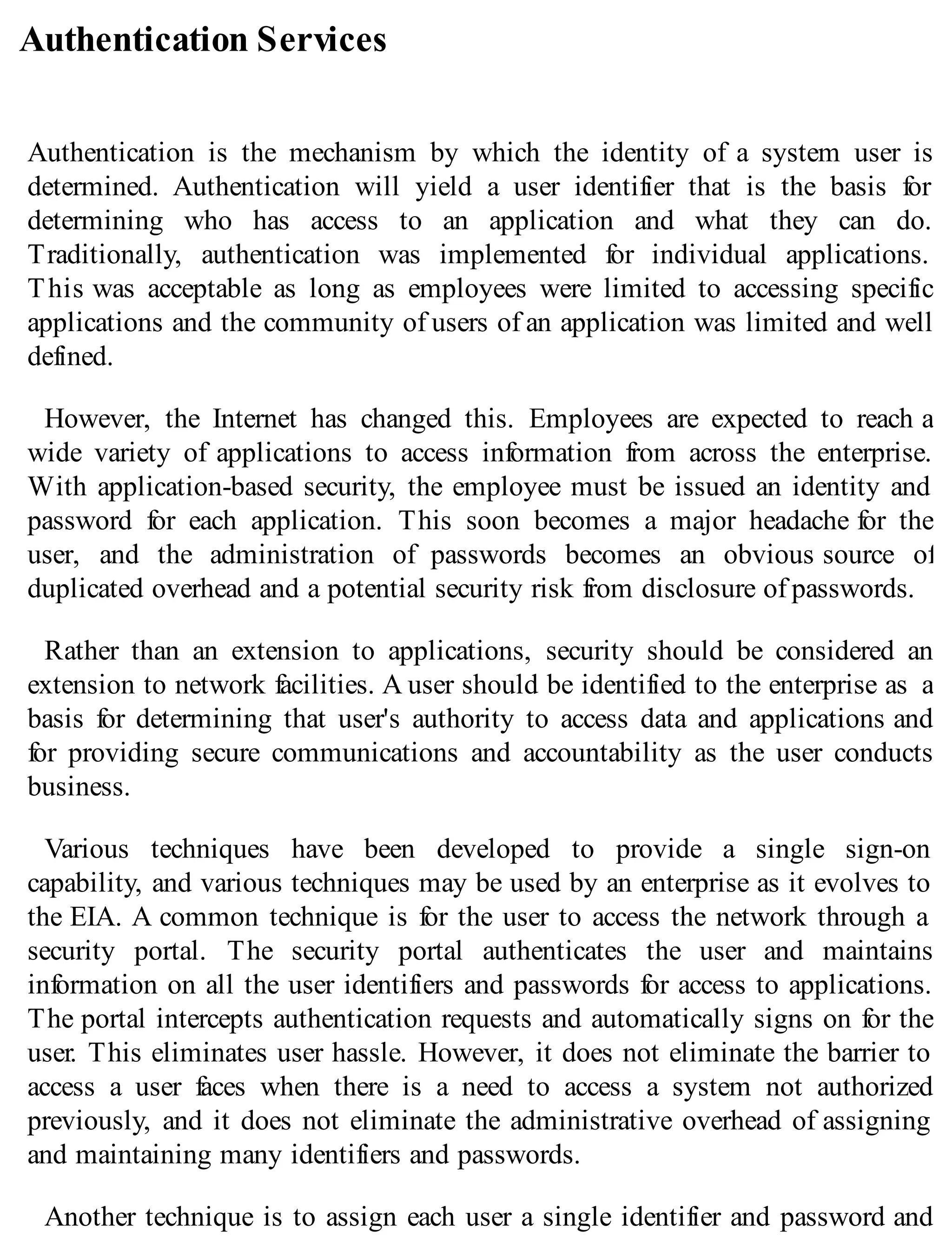 Authentication Services
Authentication is the mechanism by which the identity of a system user is
determined. Authentication will yield a user identifier that is the basis for
determining who has access to an application and what they can do.
Traditionally, authentication was implemented for individual applications.
This was acceptable as long as employees were limited to accessing specific
applications and the community of users of an application was limited and well
defined.
However, the Internet has changed this. Employees are expected to reach a
wide variety of applications to access information from across the enterprise.
With application-based security, the employee must be issued an identity and
password for each application. This soon becomes a major headache for the
user, and the administration of passwords becomes an obvious source of
duplicated overhead and a potential security risk from disclosure of passwords.
Rather than an extension to applications, security should be considered an
extension to network facilities. A user should be identified to the enterprise as a
basis for determining that user's authority to access data and applications and
for providing secure communications and accountability as the user conducts
business.
Various techniques have been developed to provide a single sign-on
capability, and various techniques may be used by an enterprise as it evolves to
the EIA. A common technique is for the user to access the network through a
security portal. The security portal authenticates the user and maintains
information on all the user identifiers and passwords for access to applications.
The portal intercepts authentication requests and automatically signs on for the
user. This eliminates user hassle. However, it does not eliminate the barrier to
access a user faces when there is a need to access a system not authorized
previously, and it does not eliminate the administrative overhead of assigning
and maintaining many identifiers and passwords.
Another technique is to assign each user a single identifier and password and
 