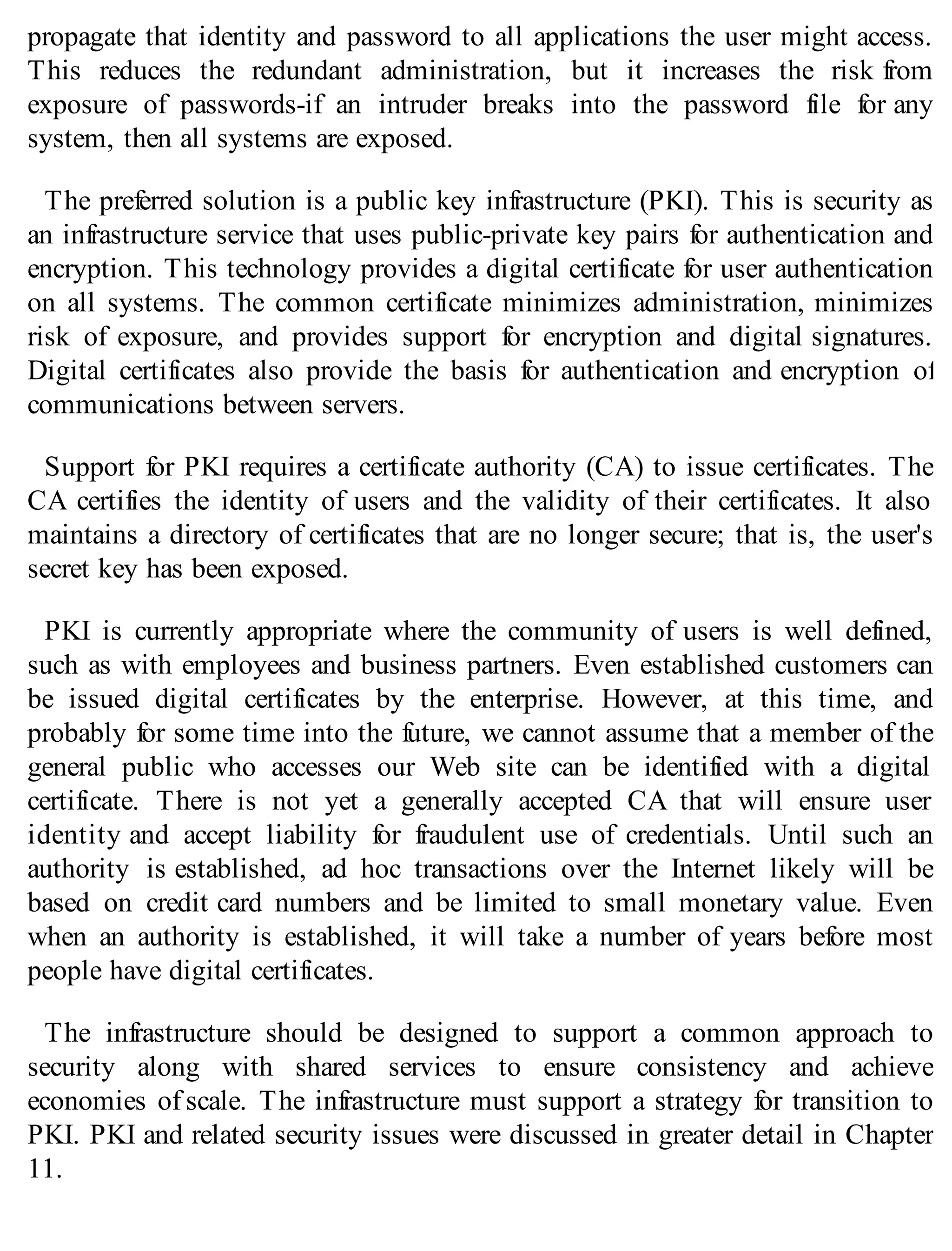 propagate that identity and password to all applications the user might access.
This reduces the redundant administration, but it increases the risk from
exposure of passwords-if an intruder breaks into the password file for any
system, then all systems are exposed.
The preferred solution is a public key infrastructure (PKI). This is security as
an infrastructure service that uses public-private key pairs for authentication and
encryption. This technology provides a digital certificate for user authentication
on all systems. The common certificate minimizes administration, minimizes
risk of exposure, and provides support for encryption and digital signatures.
Digital certificates also provide the basis for authentication and encryption of
communications between servers.
Support for PKI requires a certificate authority (CA) to issue certificates. The
CA certifies the identity of users and the validity of their certificates. It also
maintains a directory of certificates that are no longer secure; that is, the user's
secret key has been exposed.
PKI is currently appropriate where the community of users is well defined,
such as with employees and business partners. Even established customers can
be issued digital certificates by the enterprise. However, at this time, and
probably for some time into the future, we cannot assume that a member of the
general public who accesses our Web site can be identified with a digital
certificate. There is not yet a generally accepted CA that will ensure user
identity and accept liability for fraudulent use of credentials. Until such an
authority is established, ad hoc transactions over the Internet likely will be
based on credit card numbers and be limited to small monetary value. Even
when an authority is established, it will take a number of years before most
people have digital certificates.
The infrastructure should be designed to support a common approach to
security along with shared services to ensure consistency and achieve
economies of scale. The infrastructure must support a strategy for transition to
PKI. PKI and related security issues were discussed in greater detail in Chapter
11.
 