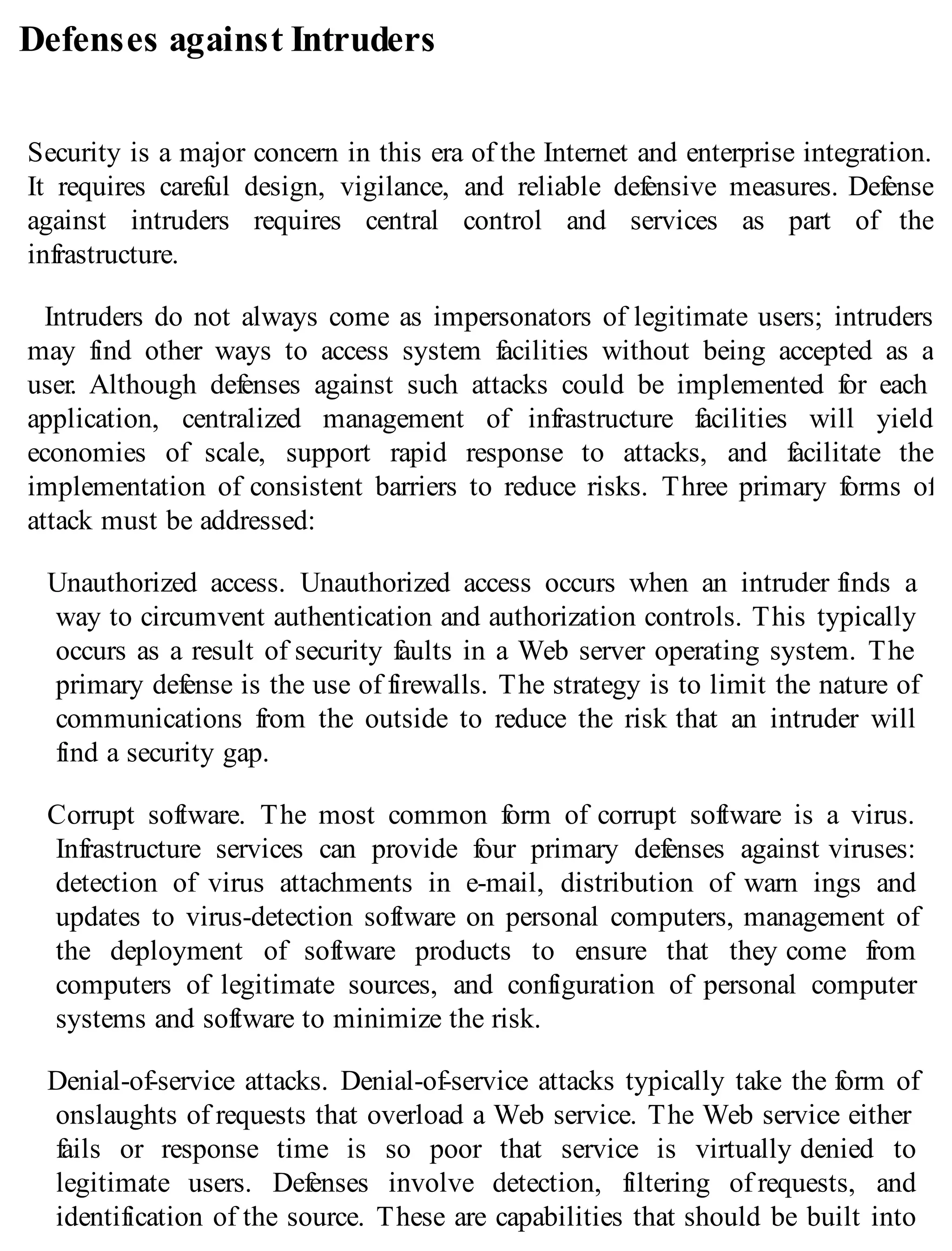 Defenses against Intruders
Security is a major concern in this era of the Internet and enterprise integration.
It requires careful design, vigilance, and reliable defensive measures. Defense
against intruders requires central control and services as part of the
infrastructure.
Intruders do not always come as impersonators of legitimate users; intruders
may find other ways to access system facilities without being accepted as a
user. Although defenses against such attacks could be implemented for each
application, centralized management of infrastructure facilities will yield
economies of scale, support rapid response to attacks, and facilitate the
implementation of consistent barriers to reduce risks. Three primary forms of
attack must be addressed:
Unauthorized access. Unauthorized access occurs when an intruder finds a
way to circumvent authentication and authorization controls. This typically
occurs as a result of security faults in a Web server operating system. The
primary defense is the use of firewalls. The strategy is to limit the nature of
communications from the outside to reduce the risk that an intruder will
find a security gap.
Corrupt software. The most common form of corrupt software is a virus.
Infrastructure services can provide four primary defenses against viruses:
detection of virus attachments in e-mail, distribution of warn ings and
updates to virus-detection software on personal computers, management of
the deployment of software products to ensure that they come from
computers of legitimate sources, and configuration of personal computer
systems and software to minimize the risk.
Denial-of-service attacks. Denial-of-service attacks typically take the form of
onslaughts of requests that overload a Web service. The Web service either
fails or response time is so poor that service is virtually denied to
legitimate users. Defenses involve detection, filtering of requests, and
identification of the source. These are capabilities that should be built into
 