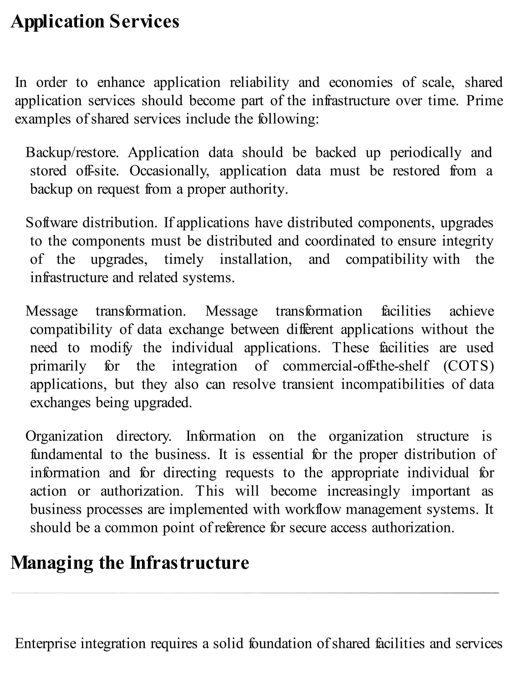 Application Services
In order to enhance application reliability and economies of scale, shared
application services should become part of the infrastructure over time. Prime
examples of shared services include the following:
Backup/restore. Application data should be backed up periodically and
stored off-site. Occasionally, application data must be restored from a
backup on request from a proper authority.
Software distribution. If applications have distributed components, upgrades
to the components must be distributed and coordinated to ensure integrity
of the upgrades, timely installation, and compatibility with the
infrastructure and related systems.
Message transformation. Message transformation facilities achieve
compatibility of data exchange between different applications without the
need to modify the individual applications. These facilities are used
primarily for the integration of commercial-off-the-shelf (COTS)
applications, but they also can resolve transient incompatibilities of data
exchanges being upgraded.
Organization directory. Information on the organization structure is
fundamental to the business. It is essential for the proper distribution of
information and for directing requests to the appropriate individual for
action or authorization. This will become increasingly important as
business processes are implemented with workflow management systems. It
should be a common point of reference for secure access authorization.
Managing the Infrastructure
Enterprise integration requires a solid foundation of shared facilities and services
 
