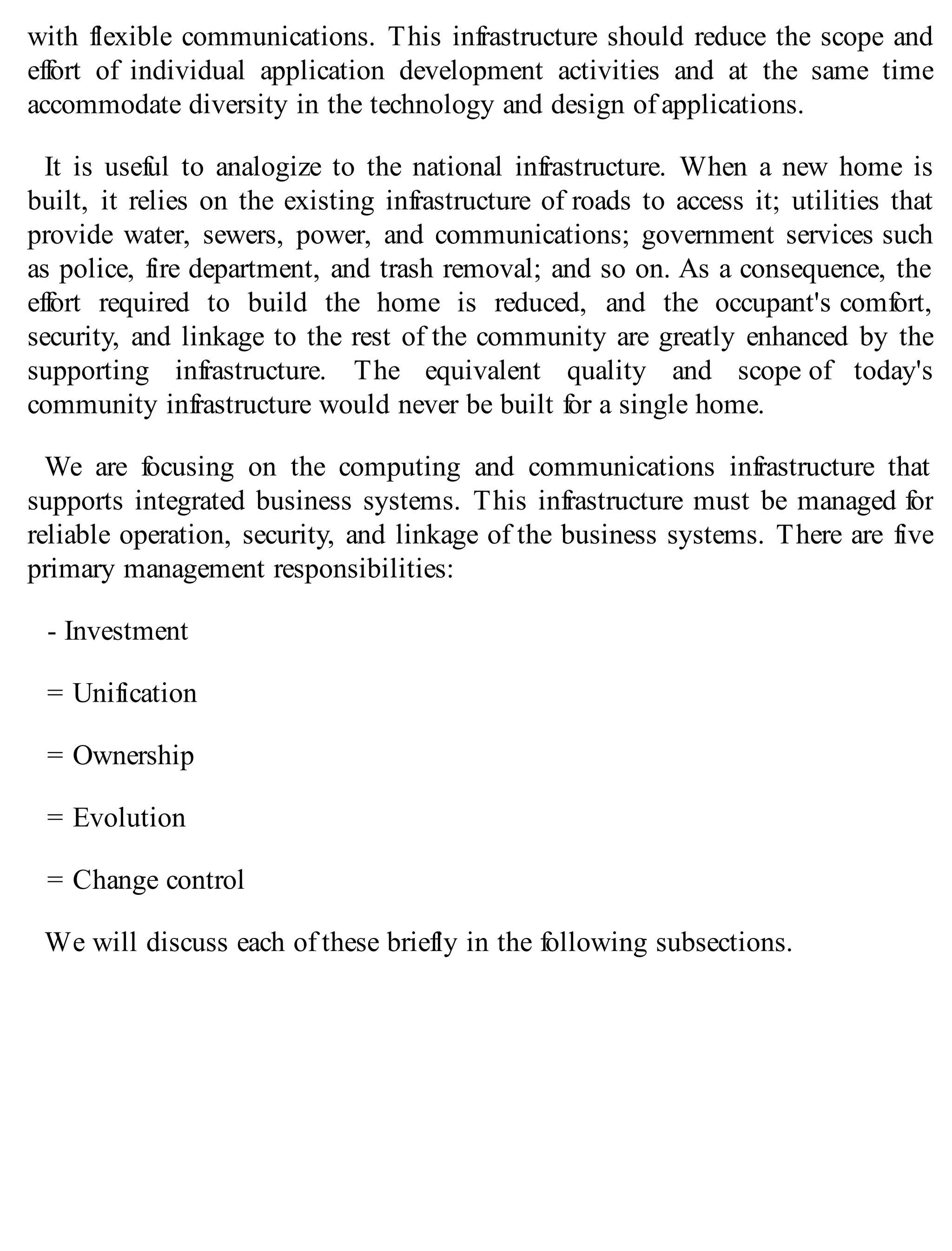 with flexible communications. This infrastructure should reduce the scope and
effort of individual application development activities and at the same time
accommodate diversity in the technology and design of applications.
It is useful to analogize to the national infrastructure. When a new home is
built, it relies on the existing infrastructure of roads to access it; utilities that
provide water, sewers, power, and communications; government services such
as police, fire department, and trash removal; and so on. As a consequence, the
effort required to build the home is reduced, and the occupant's comfort,
security, and linkage to the rest of the community are greatly enhanced by the
supporting infrastructure. The equivalent quality and scope of today's
community infrastructure would never be built for a single home.
We are focusing on the computing and communications infrastructure that
supports integrated business systems. This infrastructure must be managed for
reliable operation, security, and linkage of the business systems. There are five
primary management responsibilities:
- Investment
= Unification
= Ownership
= Evolution
= Change control
We will discuss each of these briefly in the following subsections.
 