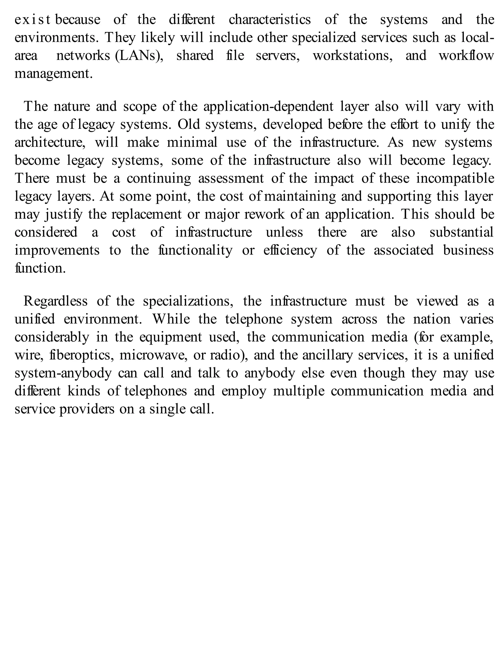 exist because of the different characteristics of the systems and the
environments. They likely will include other specialized services such as local-
area networks (LANs), shared file servers, workstations, and workflow
management.
The nature and scope of the application-dependent layer also will vary with
the age of legacy systems. Old systems, developed before the effort to unify the
architecture, will make minimal use of the infrastructure. As new systems
become legacy systems, some of the infrastructure also will become legacy.
There must be a continuing assessment of the impact of these incompatible
legacy layers. At some point, the cost of maintaining and supporting this layer
may justify the replacement or major rework of an application. This should be
considered a cost of infrastructure unless there are also substantial
improvements to the functionality or efficiency of the associated business
function.
Regardless of the specializations, the infrastructure must be viewed as a
unified environment. While the telephone system across the nation varies
considerably in the equipment used, the communication media (for example,
wire, fiberoptics, microwave, or radio), and the ancillary services, it is a unified
system-anybody can call and talk to anybody else even though they may use
different kinds of telephones and employ multiple communication media and
service providers on a single call.
 