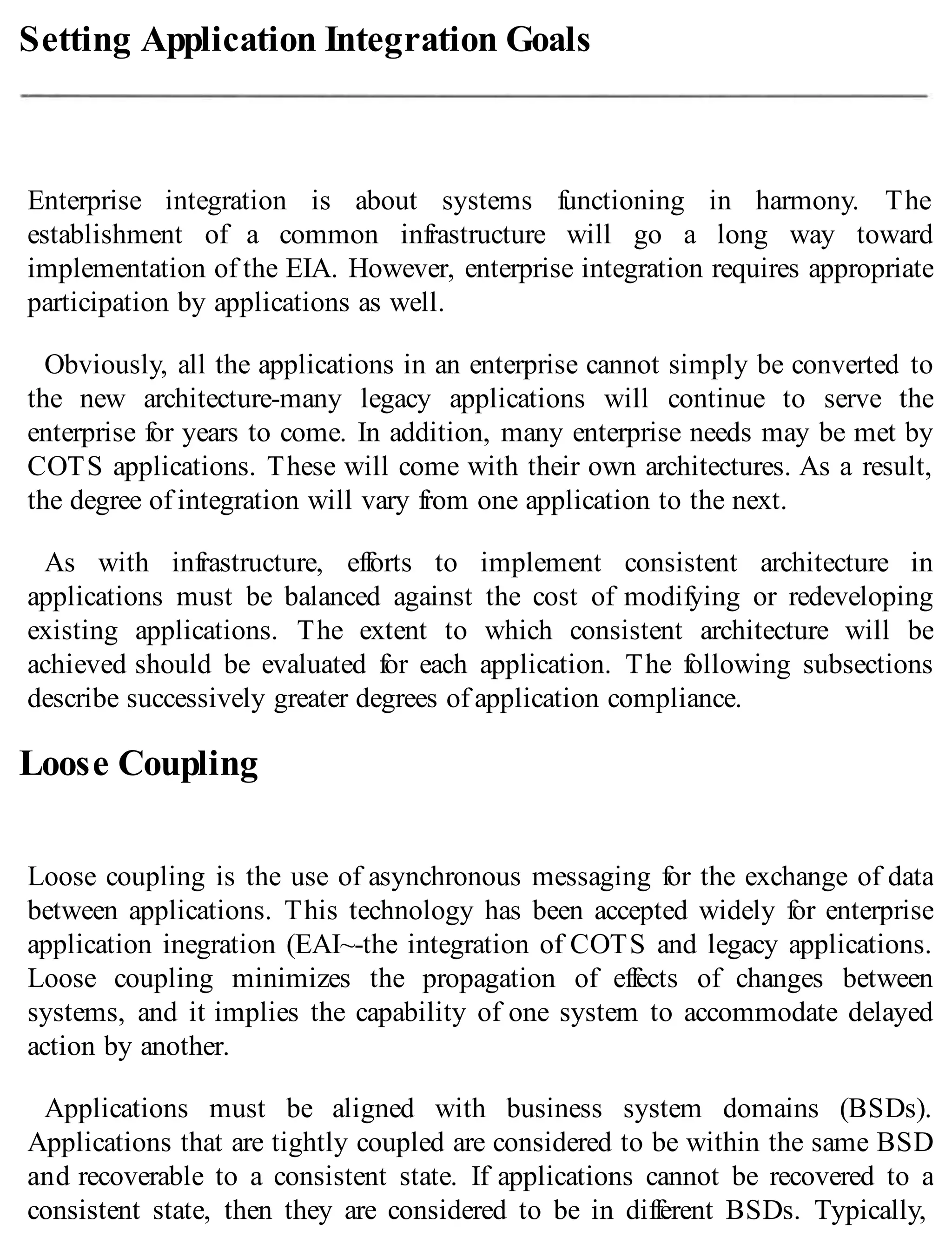 Setting Application Integration Goals
Enterprise integration is about systems functioning in harmony. The
establishment of a common infrastructure will go a long way toward
implementation of the EIA. However, enterprise integration requires appropriate
participation by applications as well.
Obviously, all the applications in an enterprise cannot simply be converted to
the new architecture-many legacy applications will continue to serve the
enterprise for years to come. In addition, many enterprise needs may be met by
COTS applications. These will come with their own architectures. As a result,
the degree of integration will vary from one application to the next.
As with infrastructure, efforts to implement consistent architecture in
applications must be balanced against the cost of modifying or redeveloping
existing applications. The extent to which consistent architecture will be
achieved should be evaluated for each application. The following subsections
describe successively greater degrees of application compliance.
Loose Coupling
Loose coupling is the use of asynchronous messaging for the exchange of data
between applications. This technology has been accepted widely for enterprise
application inegration (EAI~-the integration of COTS and legacy applications.
Loose coupling minimizes the propagation of effects of changes between
systems, and it implies the capability of one system to accommodate delayed
action by another.
Applications must be aligned with business system domains (BSDs).
Applications that are tightly coupled are considered to be within the same BSD
and recoverable to a consistent state. If applications cannot be recovered to a
consistent state, then they are considered to be in different BSDs. Typically,
 