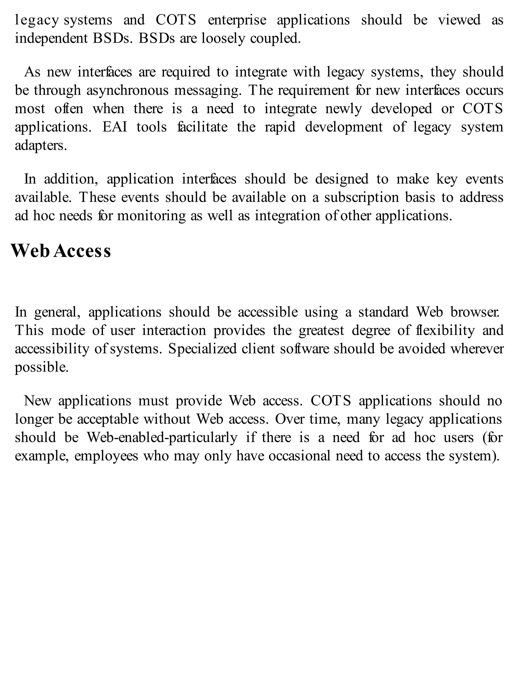 legacy systems and COTS enterprise applications should be viewed as
independent BSDs. BSDs are loosely coupled.
As new interfaces are required to integrate with legacy systems, they should
be through asynchronous messaging. The requirement for new interfaces occurs
most often when there is a need to integrate newly developed or COTS
applications. EAI tools facilitate the rapid development of legacy system
adapters.
In addition, application interfaces should be designed to make key events
available. These events should be available on a subscription basis to address
ad hoc needs for monitoring as well as integration of other applications.
WebAccess
In general, applications should be accessible using a standard Web browser.
This mode of user interaction provides the greatest degree of flexibility and
accessibility of systems. Specialized client software should be avoided wherever
possible.
New applications must provide Web access. COTS applications should no
longer be acceptable without Web access. Over time, many legacy applications
should be Web-enabled-particularly if there is a need for ad hoc users (for
example, employees who may only have occasional need to access the system).
 