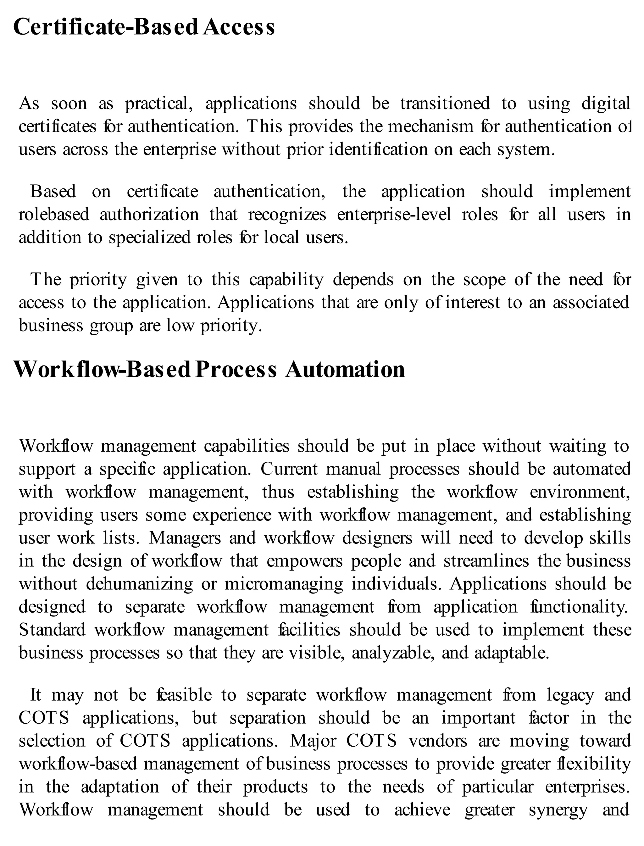 Certificate-BasedAccess
As soon as practical, applications should be transitioned to using digital
certificates for authentication. This provides the mechanism for authentication of
users across the enterprise without prior identification on each system.
Based on certificate authentication, the application should implement
rolebased authorization that recognizes enterprise-level roles for all users in
addition to specialized roles for local users.
The priority given to this capability depends on the scope of the need for
access to the application. Applications that are only of interest to an associated
business group are low priority.
Workflow-BasedProcess Automation
Workflow management capabilities should be put in place without waiting to
support a specific application. Current manual processes should be automated
with workflow management, thus establishing the workflow environment,
providing users some experience with workflow management, and establishing
user work lists. Managers and workflow designers will need to develop skills
in the design of workflow that empowers people and streamlines the business
without dehumanizing or micromanaging individuals. Applications should be
designed to separate workflow management from application functionality.
Standard workflow management facilities should be used to implement these
business processes so that they are visible, analyzable, and adaptable.
It may not be feasible to separate workflow management from legacy and
COTS applications, but separation should be an important factor in the
selection of COTS applications. Major COTS vendors are moving toward
workflow-based management of business processes to provide greater flexibility
in the adaptation of their products to the needs of particular enterprises.
Workflow management should be used to achieve greater synergy and
 