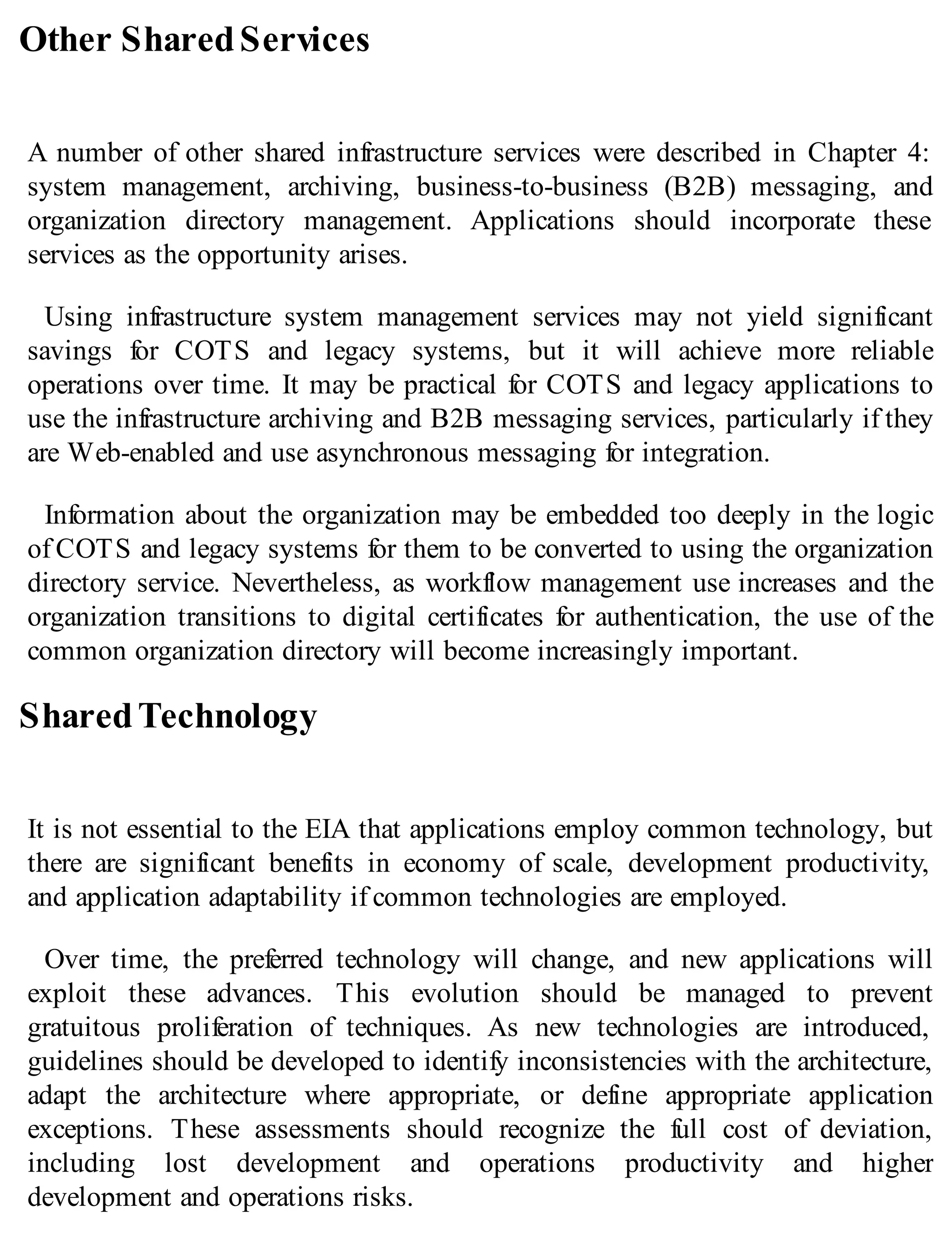 Other SharedServices
A number of other shared infrastructure services were described in Chapter 4:
system management, archiving, business-to-business (B2B) messaging, and
organization directory management. Applications should incorporate these
services as the opportunity arises.
Using infrastructure system management services may not yield significant
savings for COTS and legacy systems, but it will achieve more reliable
operations over time. It may be practical for COTS and legacy applications to
use the infrastructure archiving and B2B messaging services, particularly if they
are Web-enabled and use asynchronous messaging for integration.
Information about the organization may be embedded too deeply in the logic
of COTS and legacy systems for them to be converted to using the organization
directory service. Nevertheless, as workflow management use increases and the
organization transitions to digital certificates for authentication, the use of the
common organization directory will become increasingly important.
SharedTechnology
It is not essential to the EIA that applications employ common technology, but
there are significant benefits in economy of scale, development productivity,
and application adaptability if common technologies are employed.
Over time, the preferred technology will change, and new applications will
exploit these advances. This evolution should be managed to prevent
gratuitous proliferation of techniques. As new technologies are introduced,
guidelines should be developed to identify inconsistencies with the architecture,
adapt the architecture where appropriate, or define appropriate application
exceptions. These assessments should recognize the full cost of deviation,
including lost development and operations productivity and higher
development and operations risks.
 
