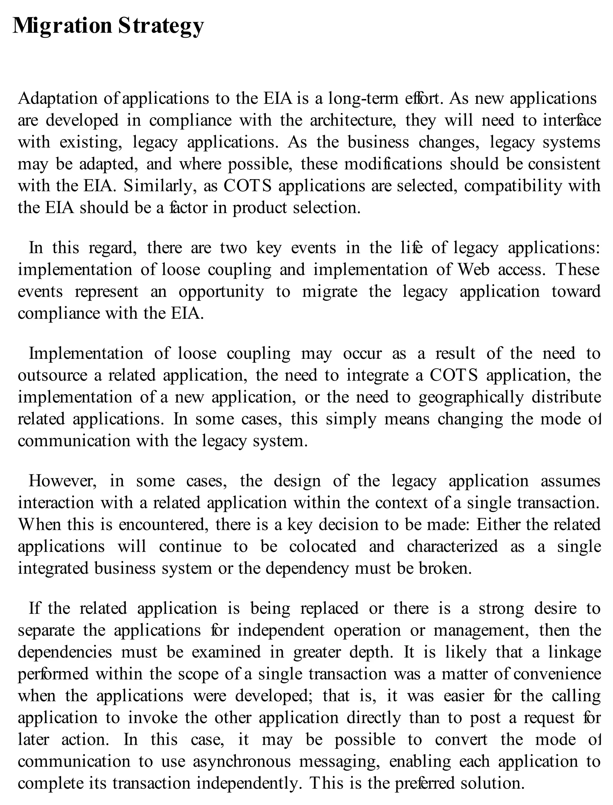 Migration Strategy
Adaptation of applications to the EIA is a long-term effort. As new applications
are developed in compliance with the architecture, they will need to interface
with existing, legacy applications. As the business changes, legacy systems
may be adapted, and where possible, these modifications should be consistent
with the EIA. Similarly, as COTS applications are selected, compatibility with
the EIA should be a factor in product selection.
In this regard, there are two key events in the life of legacy applications:
implementation of loose coupling and implementation of Web access. These
events represent an opportunity to migrate the legacy application toward
compliance with the EIA.
Implementation of loose coupling may occur as a result of the need to
outsource a related application, the need to integrate a COTS application, the
implementation of a new application, or the need to geographically distribute
related applications. In some cases, this simply means changing the mode of
communication with the legacy system.
However, in some cases, the design of the legacy application assumes
interaction with a related application within the context of a single transaction.
When this is encountered, there is a key decision to be made: Either the related
applications will continue to be colocated and characterized as a single
integrated business system or the dependency must be broken.
If the related application is being replaced or there is a strong desire to
separate the applications for independent operation or management, then the
dependencies must be examined in greater depth. It is likely that a linkage
performed within the scope of a single transaction was a matter of convenience
when the applications were developed; that is, it was easier for the calling
application to invoke the other application directly than to post a request for
later action. In this case, it may be possible to convert the mode of
communication to use asynchronous messaging, enabling each application to
complete its transaction independently. This is the preferred solution.
 