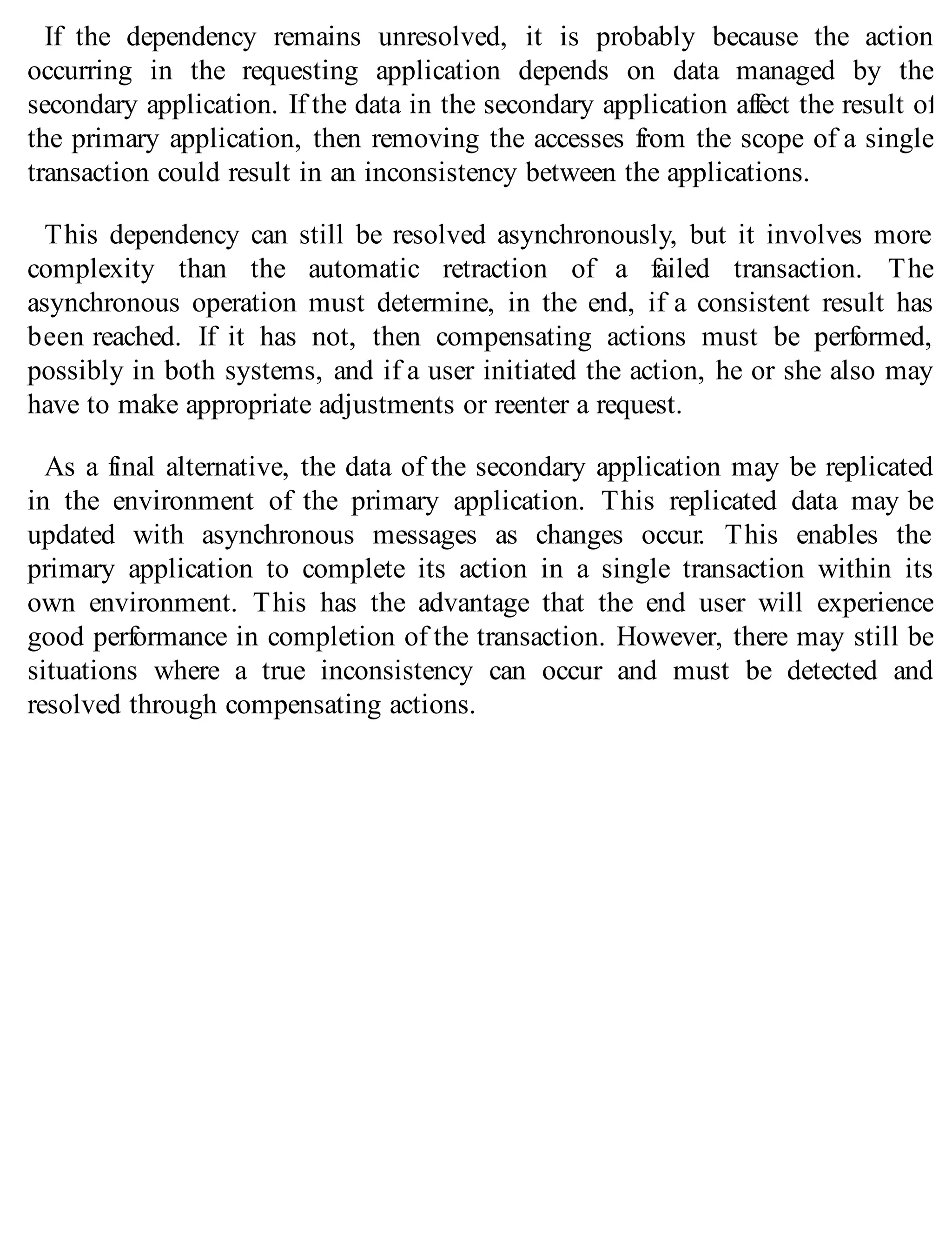 If the dependency remains unresolved, it is probably because the action
occurring in the requesting application depends on data managed by the
secondary application. If the data in the secondary application affect the result of
the primary application, then removing the accesses from the scope of a single
transaction could result in an inconsistency between the applications.
This dependency can still be resolved asynchronously, but it involves more
complexity than the automatic retraction of a failed transaction. The
asynchronous operation must determine, in the end, if a consistent result has
been reached. If it has not, then compensating actions must be performed,
possibly in both systems, and if a user initiated the action, he or she also may
have to make appropriate adjustments or reenter a request.
As a final alternative, the data of the secondary application may be replicated
in the environment of the primary application. This replicated data may be
updated with asynchronous messages as changes occur. This enables the
primary application to complete its action in a single transaction within its
own environment. This has the advantage that the end user will experience
good performance in completion of the transaction. However, there may still be
situations where a true inconsistency can occur and must be detected and
resolved through compensating actions.
 