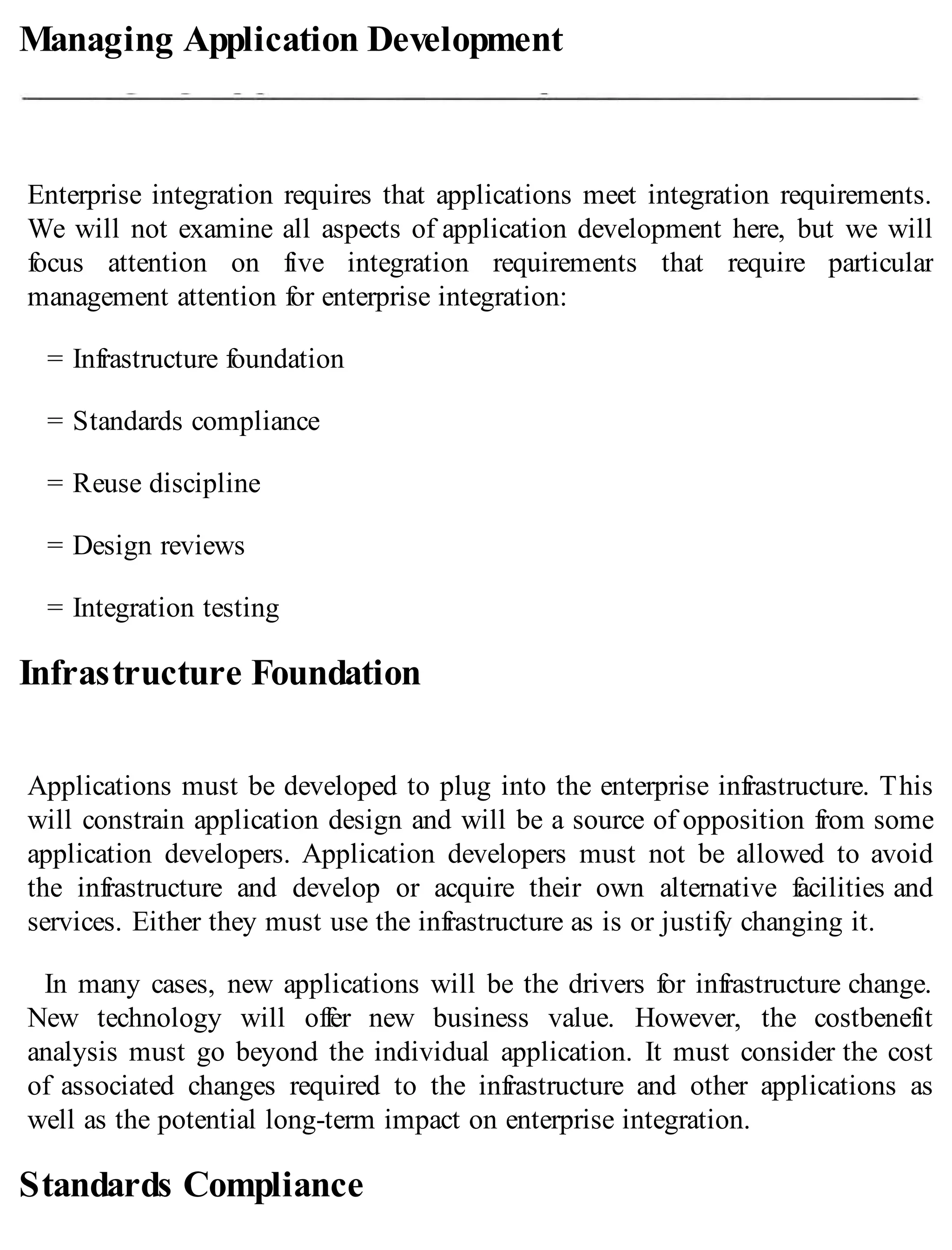 Managing Application Development
Enterprise integration requires that applications meet integration requirements.
We will not examine all aspects of application development here, but we will
focus attention on five integration requirements that require particular
management attention for enterprise integration:
= Infrastructure foundation
= Standards compliance
= Reuse discipline
= Design reviews
= Integration testing
Infrastructure Foundation
Applications must be developed to plug into the enterprise infrastructure. This
will constrain application design and will be a source of opposition from some
application developers. Application developers must not be allowed to avoid
the infrastructure and develop or acquire their own alternative facilities and
services. Either they must use the infrastructure as is or justify changing it.
In many cases, new applications will be the drivers for infrastructure change.
New technology will offer new business value. However, the costbenefit
analysis must go beyond the individual application. It must consider the cost
of associated changes required to the infrastructure and other applications as
well as the potential long-term impact on enterprise integration.
Standards Compliance
 