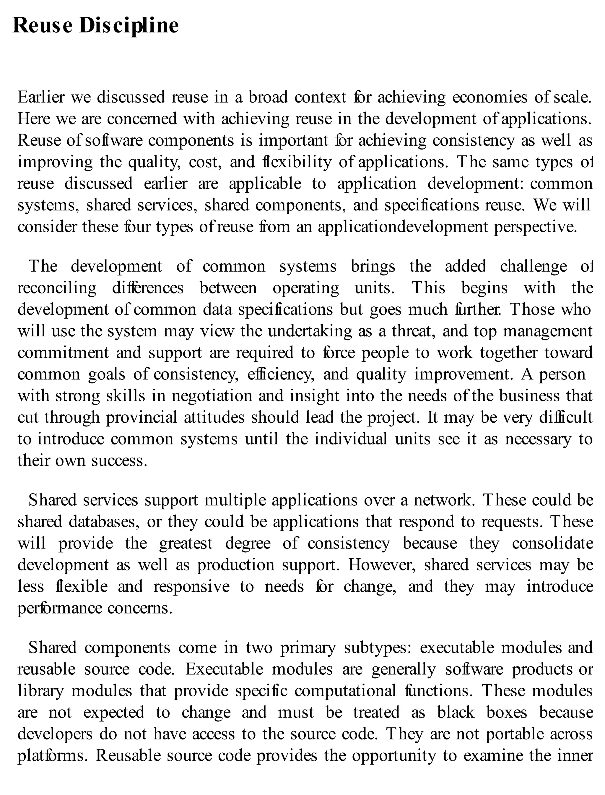 Reuse Discipline
Earlier we discussed reuse in a broad context for achieving economies of scale.
Here we are concerned with achieving reuse in the development of applications.
Reuse of software components is important for achieving consistency as well as
improving the quality, cost, and flexibility of applications. The same types of
reuse discussed earlier are applicable to application development: common
systems, shared services, shared components, and specifications reuse. We will
consider these four types of reuse from an applicationdevelopment perspective.
The development of common systems brings the added challenge of
reconciling differences between operating units. This begins with the
development of common data specifications but goes much further. Those who
will use the system may view the undertaking as a threat, and top management
commitment and support are required to force people to work together toward
common goals of consistency, efficiency, and quality improvement. A person
with strong skills in negotiation and insight into the needs of the business that
cut through provincial attitudes should lead the project. It may be very difficult
to introduce common systems until the individual units see it as necessary to
their own success.
Shared services support multiple applications over a network. These could be
shared databases, or they could be applications that respond to requests. These
will provide the greatest degree of consistency because they consolidate
development as well as production support. However, shared services may be
less flexible and responsive to needs for change, and they may introduce
performance concerns.
Shared components come in two primary subtypes: executable modules and
reusable source code. Executable modules are generally software products or
library modules that provide specific computational functions. These modules
are not expected to change and must be treated as black boxes because
developers do not have access to the source code. They are not portable across
platforms. Reusable source code provides the opportunity to examine the inner
 