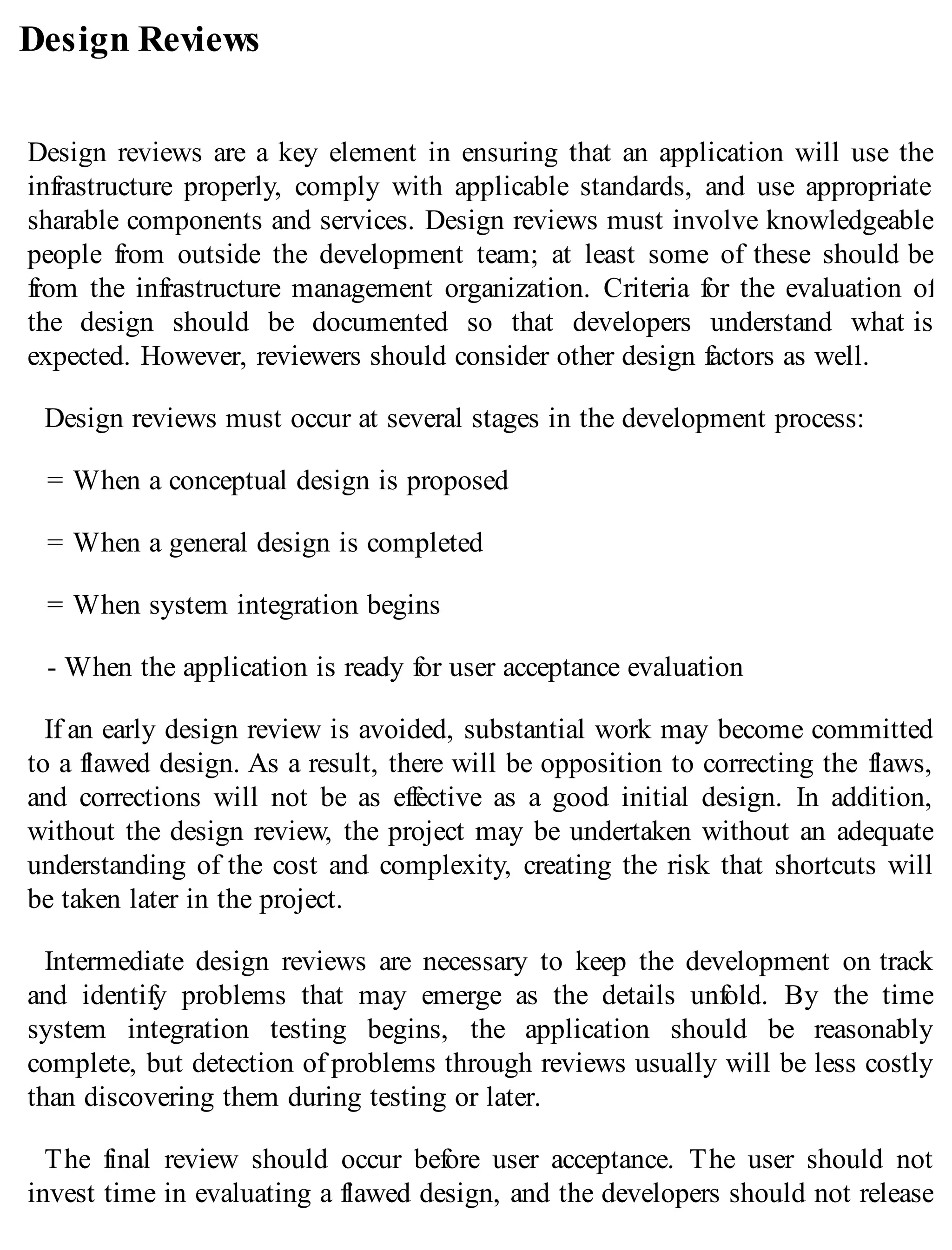 Design Reviews
Design reviews are a key element in ensuring that an application will use the
infrastructure properly, comply with applicable standards, and use appropriate
sharable components and services. Design reviews must involve knowledgeable
people from outside the development team; at least some of these should be
from the infrastructure management organization. Criteria for the evaluation of
the design should be documented so that developers understand what is
expected. However, reviewers should consider other design factors as well.
Design reviews must occur at several stages in the development process:
= When a conceptual design is proposed
= When a general design is completed
= When system integration begins
- When the application is ready for user acceptance evaluation
If an early design review is avoided, substantial work may become committed
to a flawed design. As a result, there will be opposition to correcting the flaws,
and corrections will not be as effective as a good initial design. In addition,
without the design review, the project may be undertaken without an adequate
understanding of the cost and complexity, creating the risk that shortcuts will
be taken later in the project.
Intermediate design reviews are necessary to keep the development on track
and identify problems that may emerge as the details unfold. By the time
system integration testing begins, the application should be reasonably
complete, but detection of problems through reviews usually will be less costly
than discovering them during testing or later.
The final review should occur before user acceptance. The user should not
invest time in evaluating a flawed design, and the developers should not release
 